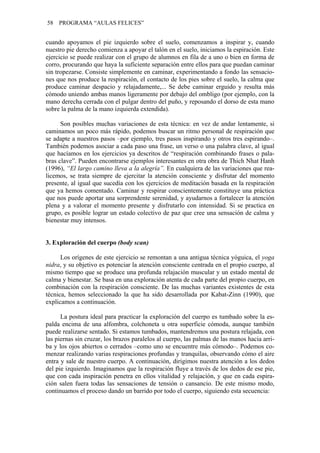 58   PROGRAMA “AULAS FELICES”


cuando apoyamos el pie izquierdo sobre el suelo, comenzamos a inspirar y, cuando
nuestro pie derecho comienza a apoyar el talón en el suelo, iniciamos la espiración. Este
ejercicio se puede realizar con el grupo de alumnos en fila de a uno o bien en forma de
corro, procurando que haya la suficiente separación entre ellos para que puedan caminar
sin tropezarse. Consiste simplemente en caminar, experimentando a fondo las sensacio-
nes que nos produce la respiración, el contacto de los pies sobre el suelo, la calma que
produce caminar despacio y relajadamente,... Se debe caminar erguido y resulta más
cómodo uniendo ambas manos ligeramente por debajo del ombligo (por ejemplo, con la
mano derecha cerrada con el pulgar dentro del puño, y reposando el dorso de esta mano
sobre la palma de la mano izquierda extendida).

      Son posibles muchas variaciones de esta técnica: en vez de andar lentamente, si
caminamos un poco más rápido, podemos buscar un ritmo personal de respiración que
se adapte a nuestros pasos –por ejemplo, tres pasos inspirando y otros tres espirando–.
También podemos asociar a cada paso una frase, un verso o una palabra clave, al igual
que hacíamos en los ejercicios ya descritos de “respiración combinando frases o pala-
bras clave”. Pueden encontrarse ejemplos interesantes en otra obra de Thich Nhat Hanh
(1996), “El largo camino lleva a la alegría”. En cualquiera de las variaciones que rea-
licemos, se trata siempre de ejercitar la atención consciente y disfrutar del momento
presente, al igual que sucedía con los ejercicios de meditación basada en la respiración
que ya hemos comentado. Caminar y respirar conscientemente constituye una práctica
que nos puede aportar una sorprendente serenidad, y ayudarnos a fortalecer la atención
plena y a valorar el momento presente y disfrutarlo con intensidad. Si se practica en
grupo, es posible lograr un estado colectivo de paz que cree una sensación de calma y
bienestar muy intensos.


3. Exploración del cuerpo (body scan)

      Los orígenes de este ejercicio se remontan a una antigua técnica yóguica, el yoga
nidra, y su objetivo es potenciar la atención consciente centrada en el propio cuerpo, al
mismo tiempo que se produce una profunda relajación muscular y un estado mental de
calma y bienestar. Se basa en una exploración atenta de cada parte del propio cuerpo, en
combinación con la respiración consciente. De las muchas variantes existentes de esta
técnica, hemos seleccionado la que ha sido desarrollada por Kabat-Zinn (1990), que
explicamos a continuación.

      La postura ideal para practicar la exploración del cuerpo es tumbado sobre la es-
palda encima de una alfombra, colchoneta u otra superficie cómoda, aunque también
puede realizarse sentado. Si estamos tumbados, mantendremos una postura relajada, con
las piernas sin cruzar, los brazos paralelos al cuerpo, las palmas de las manos hacia arri-
ba y los ojos abiertos o cerrados –como uno se encuentre más cómodo–. Podemos co-
menzar realizando varias respiraciones profundas y tranquilas, observando cómo el aire
entra y sale de nuestro cuerpo. A continuación, dirigimos nuestra atención a los dedos
del pie izquierdo. Imaginamos que la respiración fluye a través de los dedos de ese pie,
que con cada inspiración penetra en ellos vitalidad y relajación, y que en cada espira-
ción salen fuera todas las sensaciones de tensión o cansancio. De este mismo modo,
continuamos el proceso dando un barrido por todo el cuerpo, siguiendo esta secuencia:
 