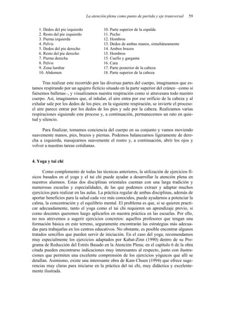 La atención plena como punto de partida y eje transversal   59


   1. Dedos del pie izquierdo             10. Parte superior de la espalda
   2. Resto del pie izquierdo             11. Pecho
   3. Pierna izquierda                    12. Hombros
   4. Pelvis                              13. Dedos de ambas manos, simultáneamente
   5. Dedos del pie derecho               14. Ambos brazos
   6. Resto del pie derecho               15. Hombros
   7. Pierna derecha                      15. Cuello y garganta
   8. Pelvis                              16. Cara
   9. Zona lumbar                         17. Parte posterior de la cabeza
   10. Abdomen                            18. Parte superior de la cabeza

      Tras realizar este recorrido por las diversas partes del cuerpo, imaginamos que es-
tamos respirando por un agujero ficticio situado en la parte superior del cráneo –como si
fuésemos ballenas–, y visualizamos nuestra respiración como si atravesara todo nuestro
cuerpo. Así, imaginamos que, al inhalar, el aire entra por ese orificio de la cabeza y al
exhalar sale por los dedos de los pies; en la siguiente respiración, se invierte el proceso:
el aire parece entrar por los dedos de los pies y sale por la cabeza. Realizamos varias
respiraciones siguiendo este proceso y, a continuación, permanecemos un rato en quie-
tud y silencio.

     Para finalizar, tomamos conciencia del cuerpo en su conjunto y vamos moviendo
suavemente manos, pies, brazos y piernas. Podemos balancearnos ligeramente de dere-
cha a izquierda, masajearnos suavemente el rostro y, a continuación, abrir los ojos y
volver a nuestras tareas cotidianas.


4. Yoga y tai chi

      Como complemento de todas las técnicas anteriores, la utilización de ejercicios fí-
sicos basados en el yoga y el tai chi puede ayudar a desarrollar la atención plena en
nuestros alumnos. Estas dos disciplinas orientales cuentan con una larga tradición y
numerosas escuelas y especialidades, de las que podemos extraer y adaptar muchos
ejercicios para realizar en las aulas. La práctica regular de ambas disciplinas, además de
aportar beneficios para la salud cada vez más conocidos, puede ayudarnos a potenciar la
calma, la concentración y el equilibrio mental. El problema es que, si se quieren practi-
car adecuadamente, tanto el yoga como el tai chi requieren un aprendizaje previo, si
como docentes queremos luego aplicarlos en nuestra práctica en las escuelas. Por ello,
no nos atrevemos a sugerir ejercicios concretos: aquellos profesores que tengan una
formación básica en este terreno, seguramente encontrarán las estrategias más adecua-
das para trabajarlas en los centros educativos. No obstante, es posible encontrar algunos
tratados sencillos que pueden servir de iniciación. En el caso del yoga, recomendamos
muy especialmente los ejercicios adaptados por Kabat-Zinn (1990) dentro de su Pro-
grama de Reducción del Estrés Basado en la Atención Plena; en el capítulo 6 de la obra
citada pueden encontrarse indicaciones muy interesantes al respecto, junto con ilustra-
ciones que permiten una excelente comprensión de los ejercicios yóguicos que allí se
detallan. Asimismo, existe una interesante obra de Kam Chuen (1994) que ofrece suge-
rencias muy claras para iniciarse en la práctica del tai chi, muy didáctica y excelente-
mente ilustrada.
 