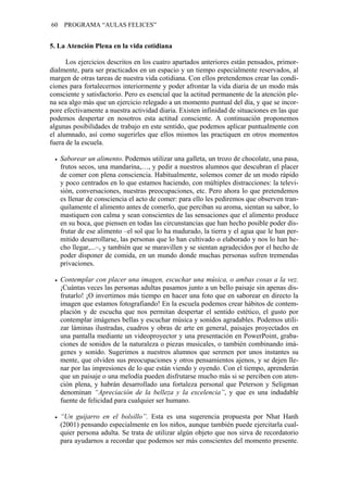 60    PROGRAMA “AULAS FELICES”


5. La Atención Plena en la vida cotidiana

      Los ejercicios descritos en los cuatro apartados anteriores están pensados, primor-
dialmente, para ser practicados en un espacio y un tiempo especialmente reservados, al
margen de otras tareas de nuestra vida cotidiana. Con ellos pretendemos crear las condi-
ciones para fortalecernos interiormente y poder afrontar la vida diaria de un modo más
consciente y satisfactorio. Pero es esencial que la actitud permanente de la atención ple-
na sea algo más que un ejercicio relegado a un momento puntual del día, y que se incor-
pore efectivamente a nuestra actividad diaria. Existen infinidad de situaciones en las que
podemos despertar en nosotros esta actitud consciente. A continuación proponemos
algunas posibilidades de trabajo en este sentido, que podemos aplicar puntualmente con
el alumnado, así como sugerirles que ellos mismos las practiquen en otros momentos
fuera de la escuela.

     Saborear un alimento. Podemos utilizar una galleta, un trozo de chocolate, una pasa,
     frutos secos, una mandarina,…, y pedir a nuestros alumnos que descubran el placer
     de comer con plena consciencia. Habitualmente, solemos comer de un modo rápido
     y poco centrados en lo que estamos haciendo, con múltiples distracciones: la televi-
     sión, conversaciones, nuestras preocupaciones, etc. Pero ahora lo que pretendemos
     es llenar de consciencia el acto de comer: para ello les pediremos que observen tran-
     quilamente el alimento antes de comerlo, que perciban su aroma, sientan su sabor, lo
     mastiquen con calma y sean conscientes de las sensaciones que el alimento produce
     en su boca, que piensen en todas las circunstancias que han hecho posible poder dis-
     frutar de ese alimento –el sol que lo ha madurado, la tierra y el agua que le han per-
     mitido desarrollarse, las personas que lo han cultivado o elaborado y nos lo han he-
     cho llegar,...–, y también que se maravillen y se sientan agradecidos por el hecho de
     poder disponer de comida, en un mundo donde muchas personas sufren tremendas
     privaciones.

     Contemplar con placer una imagen, escuchar una música, o ambas cosas a la vez.
     ¡Cuántas veces las personas adultas pasamos junto a un bello paisaje sin apenas dis-
     frutarlo! ¡O invertimos más tiempo en hacer una foto que en saborear en directo la
     imagen que estamos fotografiando! En la escuela podemos crear hábitos de contem-
     plación y de escucha que nos permitan despertar el sentido estético, el gusto por
     contemplar imágenes bellas y escuchar música y sonidos agradables. Podemos utili-
     zar láminas ilustradas, cuadros y obras de arte en general, paisajes proyectados en
     una pantalla mediante un videoproyector y una presentación en PowerPoint, graba-
     ciones de sonidos de la naturaleza o piezas musicales, o también combinando imá-
     genes y sonido. Sugerimos a nuestros alumnos que serenen por unos instantes su
     mente, que olviden sus preocupaciones y otros pensamientos ajenos, y se dejen lle-
     nar por las impresiones de lo que están viendo y oyendo. Con el tiempo, aprenderán
     que un paisaje o una melodía pueden disfrutarse mucho más si se perciben con aten-
     ción plena, y habrán desarrollado una fortaleza personal que Peterson y Seligman
     denominan “Apreciación de la belleza y la excelencia”, y que es una indudable
     fuente de felicidad para cualquier ser humano.

     “Un guijarro en el bolsillo”. Esta es una sugerencia propuesta por Nhat Hanh
     (2001) pensando especialmente en los niños, aunque también puede ejercitarla cual-
     quier persona adulta. Se trata de utilizar algún objeto que nos sirva de recordatorio
     para ayudarnos a recordar que podemos ser más conscientes del momento presente.
 