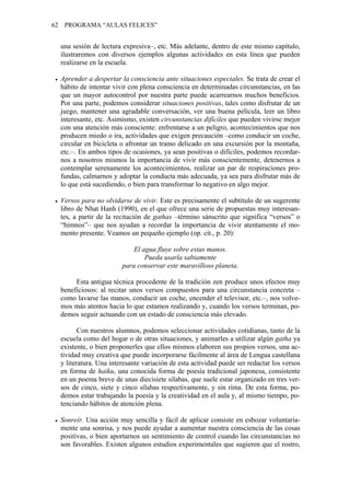 62    PROGRAMA “AULAS FELICES”


     una sesión de lectura expresiva–, etc. Más adelante, dentro de este mismo capítulo,
     ilustraremos con diversos ejemplos algunas actividades en esta línea que pueden
     realizarse en la escuela.

     Aprender a despertar la consciencia ante situaciones especiales. Se trata de crear el
     hábito de intentar vivir con plena consciencia en determinadas circunstancias, en las
     que un mayor autocontrol por nuestra parte puede acarrearnos muchos beneficios.
     Por una parte, podemos considerar situaciones positivas, tales como disfrutar de un
     juego, mantener una agradable conversación, ver una buena película, leer un libro
     interesante, etc. Asimismo, existen circunstancias difíciles que pueden vivirse mejor
     con una atención más consciente: enfrentarse a un peligro, acontecimientos que nos
     producen miedo o ira, actividades que exigen precaución –como conducir un coche,
     circular en bicicleta o afrontar un tramo delicado en una excursión por la montaña,
     etc.–. En ambos tipos de ocasiones, ya sean positivas o difíciles, podemos recordar-
     nos a nosotros mismos la importancia de vivir más conscientemente, detenernos a
     contemplar serenamente los acontecimientos, realizar un par de respiraciones pro-
     fundas, calmarnos y adoptar la conducta más adecuada, ya sea para disfrutar más de
     lo que está sucediendo, o bien para transformar lo negativo en algo mejor.

     Versos para no olvidarse de vivir. Este es precisamente el subtítulo de un sugerente
     libro de Nhat Hanh (1990), en el que ofrece una serie de propuestas muy interesan-
     tes, a partir de la recitación de gathas –término sánscrito que significa “versos” o
     “himnos”– que nos ayudan a recordar la importancia de vivir atentamente el mo-
     mento presente. Veamos un pequeño ejemplo (op. cit., p. 20):

                               El agua fluye sobre estas manos.
                                   Pueda usarla sabiamente
                           para conservar este maravilloso planeta.

          Esta antigua técnica procedente de la tradición zen produce unos efectos muy
     beneficiosos: al recitar unos versos compuestos para una circunstancia concreta –
     como lavarse las manos, conducir un coche, encender el televisor, etc.–, nos volve-
     mos más atentos hacia lo que estamos realizando y, cuando los versos terminan, po-
     demos seguir actuando con un estado de consciencia más elevado.

            Con nuestros alumnos, podemos seleccionar actividades cotidianas, tanto de la
     escuela como del hogar o de otras situaciones, y animarles a utilizar algún gatha ya
     existente, o bien proponerles que ellos mismos elaboren sus propios versos, una ac-
     tividad muy creativa que puede incorporarse fácilmente al área de Lengua castellana
     y literatura. Una interesante variación de esta actividad puede ser redactar los versos
     en forma de haiku, una conocida forma de poesía tradicional japonesa, consistente
     en un poema breve de unas diecisiete sílabas, que suele estar organizado en tres ver-
     sos de cinco, siete y cinco sílabas respectivamente, y sin rima. De esta forma, po-
     demos estar trabajando la poesía y la creatividad en el aula y, al mismo tiempo, po-
     tenciando hábitos de atención plena.

     Sonreír. Una acción muy sencilla y fácil de aplicar consiste en esbozar voluntaria-
     mente una sonrisa, y nos puede ayudar a aumentar nuestra consciencia de las cosas
     positivas, o bien aportarnos un sentimiento de control cuando las circunstancias no
     son favorables. Existen algunos estudios experimentales que sugieren que el rostro,
 