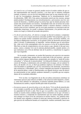 La atención plena como punto de partida y eje transversal   63


así como la voz y el cuerpo en general, pueden enviar al cerebro señales de que es-
tán experimentando una emoción concreta, y eso hace que la sintamos realmente
(aunque, al parecer, con un nivel de intensidad menor que en una situación real): es
lo que los investigadores denominan “hipótesis de la retroalimentación facial”
(Lyubomirsky, 2008: 283). Esta autora recomienda sonreír por dos razones: porque
puede producir fisiológicamente esa retroalimentación y provocarnos una leve sen-
sación de bienestar, y también porque la sonrisa hace que las demás personas inter-
actúen más positivamente con nosotros. Trasladando todo esto al terreno de la aten-
ción plena, nos parece muy recomendable animar a nuestros alumnos a utilizar la
sonrisa como un acto voluntario, que les sirva para aumentar su consciencia ante de-
terminadas situaciones, les ayude a calmarse interiormente y les permita estar pre-
sentes en el aquí y el ahora de un modo más positivo.

Un día de atención plena. ¿Te atreves a escoger un día de la semana y comprome-
terte a vivirlo con la mayor presencia consciente posible? Esta propuesta, que a los
adultos nos puede resultar sumamente provechosa, puede convertirse también, con
las lógicas adaptaciones necesarias, en un potente motor de desarrollo personal para
niños y jóvenes. Evidentemente, es imposible –incluso diríamos que no sería desea-
ble– estar todo el día contemplando todos los sucesos a la luz de la atención plena.
Más bien se trata de comprometerse con uno mismo a que, durante el día que esco-
jamos, vamos a intentar vivir con la máxima plenitud posible, estando atentos a lo
que realizamos con el fin de disfrutar más de lo positivo y transformar lo negativo
que vaya surgiendo.

      En la escuela, ciertamente, no resulta fácil practicar este ejercicio con nuestros
alumnos –en primer lugar, porque ellos no están todo el día con nosotros–, pero po-
demos realizar algunas adaptaciones, proponiendo, por ejemplo, la “tarde de la aten-
ción plena” o “la hora de la atención plena”. En Educación Infantil y en los primeros
cursos de Primaria, si planteamos esta actividad como un juego, con un carácter lú-
dico y de desafío a la vez, es fácil que podamos implicar a los alumnos. En Educa-
ción Secundaria es probable que, por las características del alumnado, encontremos
más resistencias y dificultades, pero, si hemos trabajado previamente la importancia
de la atención plena y están ya familiarizados con algunas técnicas como las descri-
tas anteriormente en este capítulo, podemos intentarlo y es posible que nos sorpren-
damos de los resultados obtenidos.

        Vivir un día o un fragmento de un día con plena consciencia constituye un
interesante ejercicio para reforzar un hábito, el de actuar de modo despierto y atento,
y, como bien sabemos los educadores, la práctica repetida genera hábitos y es una
herramienta de cambio y mejora factible para todas las personas.

Incorporar pausas de atención plena en la vida diaria. Vivir un día de atención ple-
na no siempre es posible, por las dificultades evidentes que implica o bien por nues-
tra capacidad de llevarlo a cabo. Pero lo que sí es posible y muy recomendable es
incluir en nuestra rutina cotidiana algunos breves momentos en los que volvamos a
nosotros mismos y, rompiendo los automatismos que nos suelen impulsar, permita-
mos emerger un mayor nivel de conciencia en nuestro interior. Así, podemos dete-
ner durante unos segundos o minutos la tarea que estemos realizando y practicar al-
gún ejercicio de meditación basada en la respiración, meditar caminando, hacer unos
 