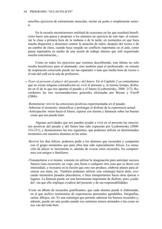 64    PROGRAMA “AULAS FELICES”


     sencillos ejercicios de estiramiento muscular, recitar un gatha o simplemente sonre-
     ír.

           En la escuela encontraremos multitud de ocasiones en las que resultará benefi-
     cioso hacer una pausa y proponer a los alumnos un ejercicio de este tipo: al comen-
     zar la clase a primera hora de la mañana o de la tarde, en momentos en que haya
     mucha dispersión y deseemos centrar la atención de todos, después del recreo o de
     un cambio de clase, cuando haya surgido un conflicto importante en el aula, como
     pausa reparadora en medio de una sesión de trabajo intenso que esté requiriendo
     mucha concentración,...

           Como en todos los ejercicios que venimos describiendo, este último no solo
     resulta beneficioso para el alumnado, sino también para el profesorado: un minuto
     de respiración consciente puede ser tan reparador o más que media hora de recreo o
     el rato del café en la sala de profesores.

     Traer al presente el placer del pasado y del futuro. En el Capítulo 2 ya comentamos
     que no existe ninguna contradicción en vivir el presente y, al mismo tiempo, disfru-
     tar en él de lo que nos aportan el pasado y el futuro (Lyubomirsky, 2008: 217). Re-
     cordemos las tres recomendaciones generales efectuadas por Bryant y Veroff
     (2006):

     -Rememorar: revivir las emociones positivas experimentadas en el pasado.
     -Saborear el momento: intensificar y prolongar el disfrute de la experiencia actual.
     -Anticipación: mirar hacia el futuro, esperar con ilusión y fantasear sobre las buenas
       cosas que nos puede traer.

          Algunas actividades que nos pueden ayudar a vivir en el presente las emocio-
     nes positivas del pasado y del futuro han sido expuestas por Lyubomirsky (2008:
     216-231), y destacaremos las tres siguientes, que podemos utilizar en determinados
     momentos con nuestros alumnos en las aulas:

     -Revivir los días felices: podemos pedir a los alumnos que recuerden y compartan
       con el grupo momentos que para ellos han sido especialmente felices. La sensa-
       ción de placer se incrementa si, además de evocar estos recuerdos, los comparti-
       mos con amigos o familiares.

     -Transportarse a sí mismo: consiste en utilizar la imaginación para anticipar sucesos
       futuros (una excursión, un viaje, una fiesta o cualquier otra cosa que se desee con
       intensidad), y recrearse en la ilusión que esto nos produce, elaborar planes para al-
       canzar esa meta, etc. También podemos utilizar esta estrategia hacia atrás, evo-
       cando momentos pasados placenteros, o bien transportarnos hacia otras épocas o
       lugares. La fantasía puede ser una herramienta importante de disfrute, pero ¡cuida-
       do!: sin que ello implique evadirse del presente y de sus responsabilidades.

     -Crear un álbum de recuerdos gratificantes, que cada alumno puede ir elaborando,
       en el que archive testimonios de experiencias personales agradables, fotografías,
       cartas, dibujos, etc. Es una estrategia que permite saborear los buenos recuerdos y,
       además, puede ser una ayuda cuando nos sentimos menos animados o las cosas no
       nos van del todo bien.
 