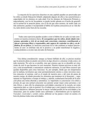 La atención plena como punto de partida y eje transversal   65



       La mayoría de los ejercicios descritos en este capítulo pueden ser practicados por
los niños ya desde Educación Infantil, adaptando algunos de ellos a las características y
capacidades de los alumnos en cada edad. Con los alumnos de Educación Primaria y,
especialmente, con los de Secundaria, se puede incidir además en el hecho de generali-
zar la actitud de la atención plena, con el fin de que ellos mismos, de modo cada vez
más autónomo, puedan ir incorporando el hábito de la plena consciencia en su vida dia-
ria, tanto dentro como fuera de las escuelas.



        Todos estos ejercicios pueden ayudar a crear el hábito de ser cada vez más cons-
 cientes en nuestra existencia diaria. Si conseguimos que los niños, desde edades tem-
 pranas, aprendan a vivir de un modo más consciente, estaremos contribuyendo a
 educar a personas libres y responsables, más capaces de controlar su vida y, en de-
 finitiva, de ser felices. La atención consciente en la vida cotidiana se traduce precisa-
 mente en esto: en disfrutar más de lo positivo y en poder transformar lo negativo,
 conduciéndonos a niveles más elevados de bienestar.



      Una última consideración: aunque ya hemos hablado de ello, es preciso recalcar
que la atención plena no puede convertirse en algo obsesivo a alcanzar a toda costa y en
todo momento. No solo no es posible, sino que creemos que no es deseable ser cons-
ciente de todo lo que hacemos en todo momento. Nuestro sistema nervioso es muy efi-
caz y está acostumbrado a automatizar conductas rutinarias, lo cual libera recursos que
quedan disponibles para otras funciones. Si, por ejemplo, desde que nos despertamos
por la mañana, tuviéramos que estar permanentemente atentos a cómo movemos nues-
tros músculos al caminar, cuál es el estado de nuestros pies y del resto de partes de
nuestro cuerpo, de dónde proceden los alimentos que tomamos en el desayuno..., segu-
ramente no llegaríamos a tiempo al trabajo y, además, acabaríamos haciendo de la aten-
ción plena una rutina aburrida y automática. Lo importante es concienciar a los niños y
jóvenes de que una actitud consciente nos permite actuar mejor como personas y ser
más felices, y para ello les proponemos actividades concretas en la escuela, así como
sugerencias para su vida en general. En el trabajo que a este respecto realicemos en los
centros educativos, debemos procurar la mayor variedad posible de las actividades y las
situaciones, para no acabar siendo unos autómatas o aburriéndonos por la repetición.
Variedad, creatividad y sentido común, deberían ser las pautas a tener en cuenta a la
hora de plantear todas estas actividades.
 