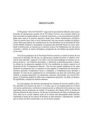 PRESENTACIÓN



      El Programa “AULAS FELICES” surge ante la necesidad de difundir entre el pro-
fesorado las aportaciones actuales de la Psicología Positiva, una corriente todavía no
bien conocida en España debido a su reciente trayectoria, y con extraordinarias posibili-
dades para renovar la práctica educativa desde unos sólidos fundamentos científicos.
Tanto en nuestro país como a nivel internacional, hay una carencia notable de publica-
ciones útiles para aplicar las contribuciones de esta disciplina con el alumnado de Edu-
cación Infantil, Primaria y Secundaria. La presente obra pretende llenar ese vacío, apor-
tando al profesorado un manual que le permita conocer los fundamentos de esta nueva
corriente y, además, le aporte estrategias y propuestas de actividades que pueda utilizar
en las aulas.

      Uno de los propósitos de la Psicología Positiva consiste en sentar las bases de una
ciencia de la felicidad. De ahí que sus aportaciones puedan favorecer el objetivo esen-
cial de todo educador: capacitar a los niños y jóvenes para desplegar al máximo sus as-
pectos positivos –sus fortalezas personales– y potenciar su bienestar presente y futuro.
La última ley de educación española (L.O.E.) ha establecido un énfasis especial en el
desarrollo de las “Competencias Básicas”. Tres de estas pueden trabajarse en las aulas
mediante las propuestas que se sugieren en estas páginas: Competencia de autonomía e
iniciativa personal, Competencia social y ciudadana, y Competencia para aprender a
aprender. El resto de las competencias se corresponden con áreas del currículum, pero
también se pueden desarrollar con propuestas concretas relacionadas con nuestro Pro-
grama. El desarrollo global de todas estas competencias permitirá, sin duda, un desarro-
llo equilibrado e integral de nuestros alumnos.

       En estas páginas, los docentes encontrarán un conjunto de recursos amplio y flexi-
ble, aplicable con alumnos de entre 3 y 18 años, que se irá enriqueciendo en el futuro
con nuevas aportaciones, conforme la experiencia de su utilización en las aulas nos vaya
sugiriendo nuevas propuestas de trabajo. El propósito del Equipo SATI es facilitar la
máxima difusión de estos recursos: de ahí que su distribución sea libre y totalmente gra-
tuita, tanto en la versión impresa como en la misma obra descargable desde Internet,
respetando el deseo de los autores de permitir su libre difusión y reproducción, siempre
que se realice sin fines comerciales y se cite la fuente original.
 