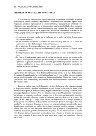 66   PROGRAMA “AULAS FELICES”


EJEMPLOS DE ACTIVIDADES POR NIVELES


      A continuación mostraremos algunos ejemplos de posibles actividades a realizar
en Educación Infantil, Primaria y Secundaria. Son adaptaciones realizadas a partir de las
propuestas generales explicadas en la sección anterior, y que pretenden estimular a los
educadores para que elaboren por sí mismos otras muchas posibilidades. Los contextos
en los que se pueden realizar estas actividades son muy variados. En general, los ejerci-
cios de meditación basada en la respiración, meditación caminando, exploración del
cuerpo, yoga y tai chi, son especialmente recomendables en las siguientes situaciones:

 –Al comenzar la jornada escolar por la mañana o por la tarde, o al inicio de una sesión
  de clase en concreto.
 –En los momentos de entrada al aula tras una actividad muy “movida” –a la vuelta del
  recreo, tras la clase de Educación Física o Música,…–.
 –En la transición de una actividad a otra que requiera más concentración.
 –Cuando detectamos que hay mucho alboroto en el aula y se ha roto el clima de traba-
  jo concentrado.
 –Como paso previo para abordar un conflicto surgido en el aula o entre algunos alum-
  nos.
 –En épocas de exámenes o momentos de trabajo intelectual intenso que requieran fa-
  vorecer la relajación al tiempo que se fortalece la concentración. En este caso, los
  ejercicios se pueden practicar en la escuela, pero también podemos animar a los
  alumnos a utilizarlos de modo autónomo en su casa, antes de ponerse a estudiar o a
  realizar las tareas escolares.

      Otras actividades, como se verá, pueden introducirse fácilmente en el desarrollo de
algunas áreas del currículo, o bien dentro del horario de tutoría, en el caso de Educación
Secundaria. Especialmente, la exploración del cuerpo, el yoga y el tai chi, son propues-
tas que pueden encajar perfectamente en Psicomotricidad en Educación Infantil, o en
Educación Física en Primaria y Secundaria, pero no necesariamente tienen que restrin-
girse a estas áreas.

      Respecto a cómo motivar al alumnado a la hora de llevar a cabo estas actividades,
es importante hablar con ellos previamente acerca de qué es la atención plena y qué
beneficios nos aporta, e ir introduciendo progresivamente actividades y valorando cómo
las acoge el grupo de alumnos. Con los más mayores, es posible encontrar resistencias o
que algunos se nieguen a colaborar –en este caso se debe procurar que, quien no quiera
realizar los ejercicios, al menos respete a los demás y no interfiera en la actividad–. De
Pagès y Reñé (2008: p. 51 y sigs.), dos autoras con experiencia en el trabajo de técnicas
de relajación con alumnos de Secundaria, recomiendan diversas estrategias para “en-
ganchar” a los jóvenes y despertar su interés por estas actividades: por ejemplo, recor-
dándoles que muchos de sus ídolos –deportistas, cantantes, músicos, actores,...– suelen
utilizar ejercicios de este tipo para concentrarse más y mejorar su rendimiento. Otra
fuente de motivación, para los alumnos más mayores, son los beneficios que la utiliza-
ción de estas técnicas les pueden aportar, tanto para relajarse y liberarse de tensiones,
como para potenciar la concentración ante tareas que exigen un importante esfuerzo
intelectual.
 
