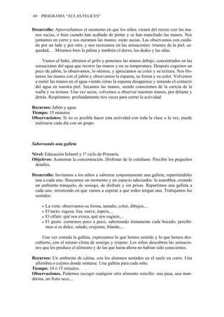 68   PROGRAMA “AULAS FELICES”


Desarrollo: Aprovechamos el momento en que los niños vienen del recreo con las ma-
 nos sucias, o bien cuando han acabado de pintar y se han manchado las manos. Nos
 juntamos en corro y nos miramos las manos: están sucias. Las observamos con cuida-
 do por un lado y por otro, y nos recreamos en las sensaciones: tirantez de la piel, se-
 quedad,… Miramos bien la palma y también el dorso, los dedos y las uñas.

     Vamos al baño, abrimos el grifo y ponemos las manos debajo, concentrados en las
 sensaciones del agua que recorre las manos y en su temperatura. Después cogemos un
 poco de jabón, lo observamos, lo olemos, y apreciamos su color y su textura. Nos fro-
 tamos las manos con el jabón y observamos la espuma, su forma y su color. Volvemos
 a meter las manos en el agua viendo cómo la espuma desaparece y notando el contacto
 del agua en nuestra piel. Secamos las manos, siendo conscientes de la caricia de la
 toalla y su textura. Una vez secas, volvemos a observar nuestras manos, por delante y
 detrás. Respiramos profundamente tres veces para cerrar la actividad.

Recursos: Jabón y agua.
Tiempo: 15 minutos.
Observaciones: Si no es posible hacer esta actividad con toda la clase a la vez, puede
 realizarse cada día con un grupo.



Saboreando una galleta

Nivel: Educación Infantil y 1º ciclo de Primaria.
Objetivos: Aumentar la concentración. Disfrutar de lo cotidiano. Percibir los pequeños
 detalles.

Desarrollo: Invitamos a los niños a saborear conjuntamente una galleta, repartiéndoles
 una a cada uno. Buscamos un momento y un espacio adecuados: la asamblea, creando
 un ambiente tranquilo, de sosiego, de disfrute y sin prisas. Repartimos una galleta a
 cada uno, insistiendo en que vamos a esperar a que todos tengan una. Trabajamos los
 sentidos:

       La vista: observamos su forma, tamaño, color, dibujos,...
       El tacto: rugosa, lisa, suave, áspera,...
       El olfato: qué nos evoca, qué nos sugiere,...
       El gusto: comemos poco a poco, saboreando lentamente cada bocado; percibi-
       mos si es dulce, salado, crujiente, blando,...

     Una vez comida la galleta, expresamos lo que hemos sentido y lo que hemos des-
 cubierto, con el mismo clima de sosiego y respeto. Los niños descubren las sensacio-
 nes que les produce el alimento y de las que hasta ahora no habían sido conscientes.

Recursos: Un ambiente de calma, con los alumnos sentados en el suelo en corro. Una
  alfombra o cojines donde sentarse. Una galleta para cada niño.
Tiempo: 10 ó 15 minutos.
Observaciones. Podemos escoger cualquier otro alimento sencillo: una pasa, una man-
darina, un fruto seco,...
 