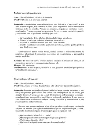 La atención plena como punto de partida y eje transversal   69


Disfrutar de un día de primavera

Nivel: Educación Infantil y 1º ciclo de Primaria.
Objetivos: Como en la actividad anterior.

Desarrollo: Aprovechamos una mañana soleada para disfrutarla y “saborearla” al aire
 libre. Salimos al patio, nos sentamos en corro y nos disponemos a vivir intensamente
 utilizando todos los sentidos. Primero nos sentamos, después nos tumbamos y cerra-
 mos los ojos. Permanecemos así unos minutos. Poco a poco nos vamos incorporando
 y expresamos todo lo que hemos sentido y apreciado:

       La vista: el color de los árboles, del cielo, la forma de las nubes,...
       El tacto: el suelo que está duro, el aire que nos acaricia,...
       El olfato: el aroma de la hierba o de unas flores cercanas,...
       El oído: recordamos los sonidos que hemos escuchado, quién o qué los producía
       y de dónde provenían.

    Entre todos nos damos cuenta de que, cuando salimos al patio normalmente, no
 percibimos tal cantidad de sensaciones y no somos tan conscientes de lo que sucede a
 nuestro alrededor.

Recursos: El patio del recreo, con los alumnos sentados en el suelo en corro, en un
 momento en que no haya otros grupos de alumnos allí.
Tiempo: 20 ó 30 minutos.
Observaciones: Al salir al patio y al volver al aula, podemos aprovechar para practicar
 la “meditación caminando”.



Observando una obra de arte

Nivel: Educación Infantil y Primaria.
Objetivos: Apreciar la belleza de una obra de arte. Observar y describir los detalles.

Desarrollo: Podemos aprovechar alguna actividad en la que estemos trabajando la pin-
 tura y los pintores, para dedicar una sesión a la contemplación de un cuadro, por
 ejemplo, Campo de amapolas, de Monet. Utilizamos un videoproyector y proyecta-
 mos el cuadro en una pantalla o pared blanca, invitándoles a disfrutar de esta imagen.
 Para ello creamos un clima adecuado de calma y relajación, y acompañamos la pro-
 yección con una audición musical.

    Durante unos minutos dejamos a los niños que observen el cuadro en silencio.
 Después les pedimos que expresen libremente lo que les sugiere la imagen. A conti-
 nuación les planteamos algunas preguntas para guiar la expresión oral:

     –¿Qué estación del año refleja el cuadro?
     –¿Quiénes pueden ser los distintos personajes que aparecen?
     –¿Qué relación hay entre ellos?
     –¿Qué ocurriría si pudiéramos meternos dentro del cuadro?
     – ...
 