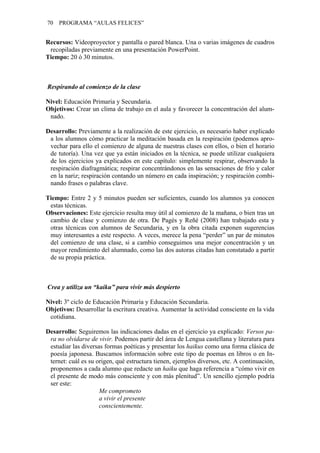 70   PROGRAMA “AULAS FELICES”


Recursos: Videoproyector y pantalla o pared blanca. Una o varias imágenes de cuadros
 recopiladas previamente en una presentación PowerPoint.
Tiempo: 20 ó 30 minutos.



Respirando al comienzo de la clase

Nivel: Educación Primaria y Secundaria.
Objetivos: Crear un clima de trabajo en el aula y favorecer la concentración del alum-
 nado.

Desarrollo: Previamente a la realización de este ejercicio, es necesario haber explicado
 a los alumnos cómo practicar la meditación basada en la respiración (podemos apro-
 vechar para ello el comienzo de alguna de nuestras clases con ellos, o bien el horario
 de tutoría). Una vez que ya están iniciados en la técnica, se puede utilizar cualquiera
 de los ejercicios ya explicados en este capítulo: simplemente respirar, observando la
 respiración diafragmática; respirar concentrándonos en las sensaciones de frío y calor
 en la nariz; respiración contando un número en cada inspiración; y respiración combi-
 nando frases o palabras clave.

Tiempo: Entre 2 y 5 minutos pueden ser suficientes, cuando los alumnos ya conocen
 estas técnicas.
Observaciones: Este ejercicio resulta muy útil al comienzo de la mañana, o bien tras un
 cambio de clase y comienzo de otra. De Pagès y Reñé (2008) han trabajado esta y
 otras técnicas con alumnos de Secundaria, y en la obra citada exponen sugerencias
 muy interesantes a este respecto. A veces, merece la pena “perder” un par de minutos
 del comienzo de una clase, si a cambio conseguimos una mejor concentración y un
 mayor rendimiento del alumnado, como las dos autoras citadas han constatado a partir
 de su propia práctica.



Crea y utiliza un “kaiku” para vivir más despierto

Nivel: 3º ciclo de Educación Primaria y Educación Secundaria.
Objetivos: Desarrollar la escritura creativa. Aumentar la actividad consciente en la vida
 cotidiana.

Desarrollo: Seguiremos las indicaciones dadas en el ejercicio ya explicado: Versos pa-
 ra no olvidarse de vivir. Podemos partir del área de Lengua castellana y literatura para
 estudiar las diversas formas poéticas y presentar los haikus como una forma clásica de
 poesía japonesa. Buscamos información sobre este tipo de poemas en libros o en In-
 ternet: cuál es su origen, qué estructura tienen, ejemplos diversos, etc. A continuación,
 proponemos a cada alumno que redacte un haiku que haga referencia a “cómo vivir en
 el presente de modo más consciente y con más plenitud”. Un sencillo ejemplo podría
 ser este:
                     Me comprometo
                     a vivir el presente
                     conscientemente.
 