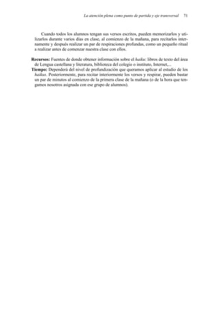 La atención plena como punto de partida y eje transversal   71



     Cuando todos los alumnos tengan sus versos escritos, pueden memorizarlos y uti-
 lizarlos durante varios días en clase, al comienzo de la mañana, para recitarlos inter-
 namente y después realizar un par de respiraciones profundas, como un pequeño ritual
 a realizar antes de comenzar nuestra clase con ellos.

Recursos: Fuentes de donde obtener información sobre el haiku: libros de texto del área
 de Lengua castellana y literatura, biblioteca del colegio o instituto, Internet,...
Tiempo: Dependerá del nivel de profundización que queramos aplicar al estudio de los
 haikus. Posteriormente, para recitar interiormente los versos y respirar, pueden bastar
 un par de minutos al comienzo de la primera clase de la mañana (o de la hora que ten-
 gamos nosotros asignada con ese grupo de alumnos).
 