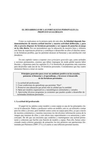 7

         EL DESARROLLO DE LAS FORTALEZAS PERSONALES (1):
                     PROPUESTAS GLOBALES



       Como ya explicamos en la primera parte de esta obra, la felicidad depende fun-
damentalmente de nuestra actitud interior y nuestra actividad deliberada, y para
ello es preciso disponer de fortalezas personales y ser capaces de ponerlas en juego
en la vida diaria. Por eso pretendemos que la educación de nuestros hijos y alumnos
esté llena de experiencias positivas y contribuya a desarrollar en ellos el máximo núme-
ro de fortalezas posibles, que les permitan alcanzar un bienestar y una satisfacción vital
duraderos.

     En este capítulo vamos a exponer cinco principios generales que, como actitudes
y acciones permanentes, creemos que deben impregnar de modo global nuestra labor
docente, y dejaremos para los capítulos 8 y 9 el desarrollo de propuestas más concretas
para desarrollar cada una de las 24 fortalezas personales. Consideramos que hay cuatro
elementos básicos a tener en cuenta:

        Principios generales para crear un ambiente positivo en las escuelas,
          potenciar el bienestar y el aprendizaje, y favorecer el desarrollo
                            de las fortalezas personales:

 1. La actitud del profesorado.
 2. Crear condiciones de aprendizaje que permitan “fluir”.
 3. Promover una educación que prime más la calidad que la cantidad.
 4. Optar por modelos organizativos y metodológicos estimulantes y variados.
 5. Aprovechar diversos programas ya existentes que pueden ayudar a desarrollar de-
   terminadas fortalezas personales.


1. La actitud del profesorado

      El papel de los adultos como modelo y como espejo es una de las principales cla-
ves en la educación. Padres y profesores somos un modelo, esto es, un referente a imitar
para los niños y jóvenes, pero también somos como un espejo para ellos, ya que a través
de nuestros comentarios y nuestras reacciones les devolvemos información acerca de la
imagen que tenemos de ellos, y esto afecta muy especialmente a su autoestima y auto-
concepto. De ahí que sea necesario que cuidemos y mantengamos una actitud perma-
nente y coherente que facilite esta función de modelo y espejo. Para ello, hemos selec-
cionado cuatro criterios generales de actuación; los tres primeros son aportaciones for-
muladas por Palomera (2009: 271) y el cuarto es una reflexión personal nuestra.
 