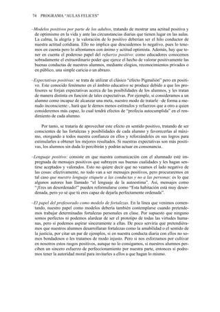 74   PROGRAMA “AULAS FELICES”


–Modelos positivos por parte de los adultos, tratando de mostrar una actitud positiva y
 de optimismo en la vida y ante las circunstancias diarias que tienen lugar en las aulas.
 La calma, la alegría y la valoración de lo positivo deberían ser el hilo conductor de
 nuestra actitud cotidiana. Ello no implica que descuidemos lo negativo, pues lo tene-
 mos en cuenta pero lo afrontamos con ánimo y actitud optimista. Además, hay que te-
 ner en cuenta el poderoso papel del refuerzo positivo: como educadores conocemos
 sobradamente el extraordinario poder que ejerce el hecho de valorar positivamente las
 buenas conductas de nuestros alumnos, mediante elogios, reconocimientos privados o
 en público, una simple caricia o un abrazo.

–Expectativas positivas: se trata de utilizar el clásico “efecto Pigmalión” pero en positi-
 vo. Este conocido fenómeno en el ámbito educativo se produce debido a que los pro-
 fesores se forjan expectativas acerca de las posibilidades de los alumnos, y les tratan
 de manera distinta en función de tales expectativas. Por ejemplo, si consideramos a un
 alumno como incapaz de alcanzar una meta, nuestro modo de tratarle –de forma a me-
 nudo inconsciente–, hará que le demos menos estímulos y refuerzos que a otro a quien
 consideremos más capaz, lo cual tendrá efectos de “profecía autocumplida” en el ren-
 dimiento de cada alumno.

     Por tanto, se trataría de aprovechar este efecto en sentido positivo, tratando de ser
 conscientes de las fortalezas y posibilidades de cada alumno y favorecerlas al máxi-
 mo, otorgando a todos nuestra confianza en ellos y reforzándoles en sus logros para
 estimularles a obtener los mejores resultados. Si nuestras expectativas son más positi-
 vas, los alumnos sin duda lo percibirán y podrán actuar en consonancia.

–Lenguaje positivo: consiste en que nuestra comunicación con el alumnado esté im-
 pregnada de mensajes positivos que subrayen sus buenas cualidades y les hagan sen-
 tirse aceptados y valorados. Esto no quiere decir que no veamos el lado negativo de
 las cosas: efectivamente, no todo van a ser mensajes positivos, pero procuraremos en
 tal caso que nuestro lenguaje etiquete a las conductas y no a las personas: es lo que
 algunos autores han llamado “el lenguaje de la autoestima”. Así, mensajes como
 “¡Eres un desordenado!” pueden reformularse como “Esta habitación está muy desor-
 denada, pero yo sé que tú eres capaz de dejarla perfectamente ordenada”.

–El papel del profesorado como modelo de fortalezas. En la línea que venimos comen-
 tando, nuestro papel como modelos debería también contemplarse cuando pretende-
 mos trabajar determinadas fortalezas personales en clase. Por supuesto que ninguno
 somos perfectos ni podemos alardear de ser el prototipo de todas las virtudes huma-
 nas, pero sí podemos aspirar sinceramente a ellas. De poco serviría que pretendiéra-
 mos que nuestros alumnos desarrollaran fortalezas como la amabilidad o el sentido de
 la justicia, por citar un par de ejemplos, si en nuestra conducta diaria con ellos no so-
 mos bondadosos o les tratamos de modo injusto. Pero si nos esforzamos por cultivar
 en nosotros estos rasgos positivos, aunque no lo consigamos, si nuestros alumnos per-
 ciben un sincero esfuerzo de perfeccionamiento por nuestra parte, entonces sí podre-
 mos tener la autoridad moral para invitarles a ellos a que hagan lo mismo.
 
