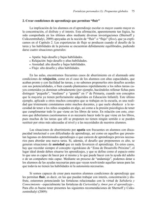 Fortalezas personales (1). Propuestas globales   75


2. Crear condiciones de aprendizaje que permitan “fluir”

      La implicación de los alumnos en el aprendizaje escolar es mayor cuanto mayor es
la concentración, el disfrute y el interés. Esta afirmación, aparentemente tan lógica, ha
sido comprobada en los últimos años mediante diversas investigaciones (Shernoff y
Csikszentmihalyi, 2009) apoyadas en la noción de “fluir” o “flujo” (flow), que ya expli-
camos en el Capítulo 2. Las experiencias de flujo se producen cuando el desafío de la
tarea y las habilidades de la persona se encuentran debidamente equilibrados, pudiendo
darse cuatro situaciones generales:

       Apatía: bajo desafío y bajas habilidades.
       Relajación: bajo desafío y altas habilidades.
       Ansiedad: alto desafío y bajas habilidades.
       Flujo: alto desafío y altas habilidades.

      En las aulas, encontramos frecuentes casos de aburrimiento en el alumnado ante
condiciones de relajación, como en el caso de los alumnos con altas capacidades, que
acaban pronto y con facilidad las tareas, y no sabemos proponerles otro desafíos acordes
con sus potencialidades, o bien cuando planteamos repetidamente a los niños tareas cu-
yos contenidos ya dominan sobradamente (por ejemplo, haciéndoles rellenar fichas para
distinguir “pequeño”, “mediano” y “grande” en 1º de Primaria, cuando son conceptos
que la mayoría ya tienen perfectamente adquiridos en Educación Infantil). Este último
ejemplo, aplicado a otros muchos conceptos que se trabajan en la escuela, es una reali-
dad que tristemente constatamos entre muchos docentes, y que suele obedecer a la ne-
cesidad de tener a los niños ocupados en algo, así como a la presión psicológica de tener
que cumplimentar todo lo que viene en los libros de texto. En relación con esto, cree-
mos que deberíamos cuestionarnos si es necesario hacer todo lo que viene en los libros,
pues muchas de las tareas que allí se proponen no tienen ningún sentido o se pueden
sustituir por otras más adecuadas al nivel y a las necesidades de nuestros alumnos.

      Las situaciones de aburrimiento por apatía son frecuentes en alumnos con disca-
pacidad intelectual o con dificultades de aprendizaje, así como en aquellos que presen-
tan lagunas en determinados aprendizajes o que carecen de aprendizajes previos necesa-
rios para abordar una nueva tarea. Si, además, el desafío que proponemos es alto, se
generan situaciones de ansiedad que en nada favorecen el aprendizaje. En estos casos,
hay que recordar siempre el concepto vigotskiano de “Zona de Desarrollo Próximo”, el
lugar ideal donde deben situarse los aprendizajes, y que se define como el espacio entre
lo que uno es capaz de hacer por sí mismo y lo que puede hacer con la ayuda del adulto
o de un compañero más capaz. Mediante un proceso de “andamiaje”, podemos dotar a
los alumnos de las ayudas necesarias para que vayan resolviendo aquellas tareas para las
que todavía no tienen las habilidades ni la autonomía necesarias.

      Si somos capaces de crear para nuestros alumnos condiciones de aprendizaje que
les permitan fluir, es decir, en las que puedan trabajar con interés, concentración y dis-
frute, estaremos potenciando las fortalezas relacionadas con la virtud de Sabiduría y
Conocimiento –especialmente las fortalezas de Curiosidad y Amor por el aprendizaje–.
Para ello es bueno tener presentes las siguientes recomendaciones de Shernoff y Csiks-
zentmihalyi (2009):
 