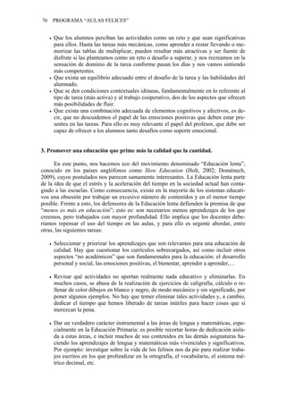 76   PROGRAMA “AULAS FELICES”


     Que los alumnos perciban las actividades como un reto y que sean significativas
     para ellos. Hasta las tareas más mecánicas, como aprender a restar llevando o me-
     morizar las tablas de multiplicar, pueden resultar más atractivas y ser fuente de
     disfrute si las planteamos como un reto o desafío a superar, y nos recreamos en la
     sensación de dominio de la tarea conforme pasan los días y nos vamos sintiendo
     más competentes.
     Que exista un equilibrio adecuado entre el desafío de la tarea y las habilidades del
     alumnado.
     Que se den condiciones contextuales idóneas, fundamentalmente en lo referente al
     tipo de tarea (más activa) y al trabajo cooperativo, dos de los aspectos que ofrecen
     más posibilidades de fluir.
     Que exista una combinación adecuada de elementos cognitivos y afectivos, es de-
     cir, que no descuidemos el papel de las emociones positivas que deben estar pre-
     sentes en las tareas. Para ello es muy relevante el papel del profesor, que debe ser
     capaz de ofrecer a los alumnos tanto desafíos como soporte emocional.


3. Promover una educación que prime más la calidad que la cantidad.

      En este punto, nos hacemos eco del movimiento denominado “Educación lenta”,
conocido en los países anglófonos como Slow Education (Holt, 2002; Domènech,
2009), cuyos postulados nos parecen sumamente interesantes. La Educación lenta parte
de la idea de que el estrés y la aceleración del tiempo en la sociedad actual han conta-
giado a las escuelas. Como consecuencia, existe en la mayoría de los sistemas educati-
vos una obsesión por trabajar un excesivo número de contenidos y en el menor tiempo
posible. Frente a esto, los defensores de la Educación lenta defienden la premisa de que
“menos es más en educación”; esto es: son necesarios menos aprendizajes de los que
creemos, pero trabajados con mayor profundidad. Ello implica que los docentes debe-
ríamos repensar el uso del tiempo en las aulas, y para ello es urgente abordar, entre
otras, las siguientes tareas:

     Seleccionar y priorizar los aprendizajes que son relevantes para una educación de
     calidad. Hay que cuestionar los currículos sobrecargados, así como incluir otros
     aspectos “no académicos” que son fundamentales para la educación: el desarrollo
     personal y social, las emociones positivas, el bienestar, aprender a aprender,…

     Revisar qué actividades no aportan realmente nada educativo y eliminarlas. En
     muchos casos, se abusa de la realización de ejercicios de caligrafía, cálculo o re-
     llenar de color dibujos en blanco y negro, de modo mecánico y sin significado, por
     poner algunos ejemplos. No hay que temer eliminar tales actividades y, a cambio,
     dedicar el tiempo que hemos liberado de tareas inútiles para hacer cosas que sí
     merezcan la pena.

     Dar un verdadero carácter instrumental a las áreas de lengua y matemáticas, espe-
     cialmente en la Educación Primaria: es posible recortar horas de dedicación aisla-
     da a estas áreas, e incluir muchos de sus contenidos en las demás asignaturas ha-
     ciendo los aprendizajes de lengua y matemáticas más vivenciales y significativos.
     Por ejemplo: investigar sobre la vida de los felinos nos da pie para realizar traba-
     jos escritos en los que profundizar en la ortografía, el vocabulario, el sistema mé-
     trico decimal, etc.
 
