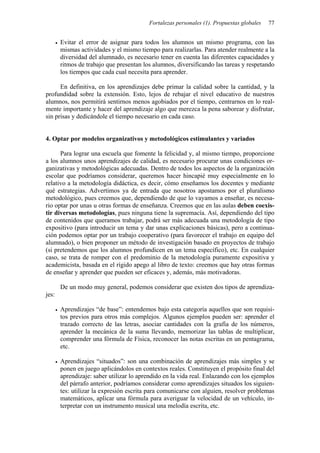 Fortalezas personales (1). Propuestas globales   77


       Evitar el error de asignar para todos los alumnos un mismo programa, con las
       mismas actividades y el mismo tiempo para realizarlas. Para atender realmente a la
       diversidad del alumnado, es necesario tener en cuenta las diferentes capacidades y
       ritmos de trabajo que presentan los alumnos, diversificando las tareas y respetando
       los tiempos que cada cual necesita para aprender.

      En definitiva, en los aprendizajes debe primar la calidad sobre la cantidad, y la
profundidad sobre la extensión. Esto, lejos de rebajar el nivel educativo de nuestros
alumnos, nos permitirá sentirnos menos agobiados por el tiempo, centrarnos en lo real-
mente importante y hacer del aprendizaje algo que merezca la pena saborear y disfrutar,
sin prisas y dedicándole el tiempo necesario en cada caso.


4. Optar por modelos organizativos y metodológicos estimulantes y variados

      Para lograr una escuela que fomente la felicidad y, al mismo tiempo, proporcione
a los alumnos unos aprendizajes de calidad, es necesario procurar unas condiciones or-
ganizativas y metodológicas adecuadas. Dentro de todos los aspectos de la organización
escolar que podríamos considerar, queremos hacer hincapié muy especialmente en lo
relativo a la metodología didáctica, es decir, cómo enseñamos los docentes y mediante
qué estrategias. Advertimos ya de entrada que nosotros apostamos por el pluralismo
metodológico, pues creemos que, dependiendo de que lo vayamos a enseñar, es necesa-
rio optar por unas u otras formas de enseñanza. Creemos que en las aulas deben coexis-
tir diversas metodologías, pues ninguna tiene la supremacía. Así, dependiendo del tipo
de contenidos que queramos trabajar, podrá ser más adecuada una metodología de tipo
expositivo (para introducir un tema y dar unas explicaciones básicas), pero a continua-
ción podemos optar por un trabajo cooperativo (para favorecer el trabajo en equipo del
alumnado), o bien proponer un método de investigación basado en proyectos de trabajo
(si pretendemos que los alumnos profundicen en un tema específico), etc. En cualquier
caso, se trata de romper con el predominio de la metodología puramente expositiva y
academicista, basada en el rígido apego al libro de texto: creemos que hay otras formas
de enseñar y aprender que pueden ser eficaces y, además, más motivadoras.

       De un modo muy general, podemos considerar que existen dos tipos de aprendiza-
jes:

       Aprendizajes “de base”: entendemos bajo esta categoría aquellos que son requisi-
       tos previos para otros más complejos. Algunos ejemplos pueden ser: aprender el
       trazado correcto de las letras, asociar cantidades con la grafía de los números,
       aprender la mecánica de la suma llevando, memorizar las tablas de multiplicar,
       comprender una fórmula de Física, reconocer las notas escritas en un pentagrama,
       etc.

       Aprendizajes “situados”: son una combinación de aprendizajes más simples y se
       ponen en juego aplicándolos en contextos reales. Constituyen el propósito final del
       aprendizaje: saber utilizar lo aprendido en la vida real. Enlazando con los ejemplos
       del párrafo anterior, podríamos considerar como aprendizajes situados los siguien-
       tes: utilizar la expresión escrita para comunicarse con alguien, resolver problemas
       matemáticos, aplicar una fórmula para averiguar la velocidad de un vehículo, in-
       terpretar con un instrumento musical una melodía escrita, etc.
 