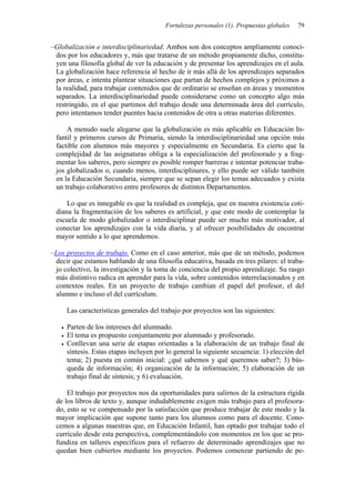 Fortalezas personales (1). Propuestas globales   79


–Globalización e interdisciplinariedad. Ambos son dos conceptos ampliamente conoci-
 dos por los educadores y, más que tratarse de un método propiamente dicho, constitu-
 yen una filosofía global de ver la educación y de presentar los aprendizajes en el aula.
 La globalización hace referencia al hecho de ir más allá de los aprendizajes separados
 por áreas, e intenta plantear situaciones que partan de hechos complejos y próximos a
 la realidad, para trabajar contenidos que de ordinario se enseñan en áreas y momentos
 separados. La interdisciplinariedad puede considerarse como un concepto algo más
 restringido, en el que partimos del trabajo desde una determinada área del currículo,
 pero intentamos tender puentes hacia contenidos de otra u otras materias diferentes.

     A menudo suele alegarse que la globalización es más aplicable en Educación In-
 fantil y primeros cursos de Primaria, siendo la interdisciplinariedad una opción más
 factible con alumnos más mayores y especialmente en Secundaria. Es cierto que la
 complejidad de las asignaturas obliga a la especialización del profesorado y a frag-
 mentar los saberes, pero siempre es posible romper barreras e intentar potenciar traba-
 jos globalizados o, cuando menos, interdisciplinares, y ello puede ser válido también
 en la Educación Secundaria, siempre que se sepan elegir los temas adecuados y exista
 un trabajo colaborativo entre profesores de distintos Departamentos.

     Lo que es innegable es que la realidad es compleja, que en nuestra existencia coti-
 diana la fragmentación de los saberes es artificial, y que este modo de contemplar la
 escuela de modo globalizador o interdisciplinar puede ser mucho más motivador, al
 conectar los aprendizajes con la vida diaria, y al ofrecer posibilidades de encontrar
 mayor sentido a lo que aprendemos.

–Los proyectos de trabajo. Como en el caso anterior, más que de un método, podemos
 decir que estamos hablando de una filosofía educativa, basada en tres pilares: el traba-
 jo colectivo, la investigación y la toma de conciencia del propio aprendizaje. Su rasgo
 más distintivo radica en aprender para la vida, sobre contenidos interrelacionados y en
 contextos reales. En un proyecto de trabajo cambian el papel del profesor, el del
 alumno e incluso el del currículum.

     Las características generales del trabajo por proyectos son las siguientes:

     Parten de los intereses del alumnado.
     El tema es propuesto conjuntamente por alumnado y profesorado.
     Conllevan una serie de etapas orientadas a la elaboración de un trabajo final de
     síntesis. Estas etapas incluyen por lo general la siguiente secuencia: 1) elección del
     tema; 2) puesta en común inicial: ¿qué sabemos y qué queremos saber?; 3) bús-
     queda de información; 4) organización de la información; 5) elaboración de un
     trabajo final de síntesis; y 6) evaluación.

     El trabajo por proyectos nos da oportunidades para salirnos de la estructura rígida
 de los libros de texto y, aunque indudablemente exigen más trabajo para el profesora-
 do, esto se ve compensado por la satisfacción que produce trabajar de este modo y la
 mayor implicación que supone tanto para los alumnos como para el docente. Cono-
 cemos a algunas maestras que, en Educación Infantil, han optado por trabajar todo el
 currículo desde esta perspectiva, complementándolo con momentos en los que se pro-
 fundiza en talleres específicos para el refuerzo de determinado aprendizajes que no
 quedan bien cubiertos mediante los proyectos. Podemos comenzar partiendo de pe-
 