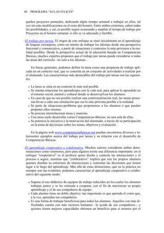 80   PROGRAMA “AULAS FELICES”


 queños proyectos puntuales, dedicando algún tiempo semanal a trabajar en ellos, tal
 vez sin más modificaciones en el resto del horario. Entre ambos extremos, caben todas
 las posibilidades, y así, es posible seguir avanzando y ampliar el tiempo de trabajo por
 Proyectos en el horario semanal, si ello se ve adecuado y factible.

–El trabajo por tareas. El origen de este enfoque se situó inicialmente en el aprendizaje
 de lenguas extranjeras, como un intento de trabajar los idiomas desde una perspectiva
 funcional y comunicativa, a partir de situaciones y contextos lo más próximos a la rea-
 lidad posibles. Desde la perspectiva actual de la educación basada en Competencias
 Básicas, muchos expertos proponen que el trabajo por tareas puede extenderse a todas
 las áreas del currículo –no solo a los idiomas–.

      En líneas generales, podemos definir la tarea como una propuesta de trabajo apli-
 cada en un contexto real, que se concreta en un conjunto de actividades a realizar por
 el alumnado. Las características más destacables del trabajo por tareas son las siguien-
 tes:

     La tarea se sitúa en un contexto lo más real posible.
     Se intenta relacionar los aprendizajes con la vida real, para aplicar lo aprendido en
     el entorno social, natural y cultural donde se desenvuelven los alumnos.
     En caso de que no sea posible realizar una contextualización real, las tareas procu-
     ran llevar a cabo una simulación que sea lo más próxima posible a la realidad.
     Se parte de situaciones-problema que proponemos a los alumnos o que pueden
     proponer ellos mismos.
     Se procura interrelacionar áreas y materias.
     Una tarea suele desarrollar varias Competencias Básicas, no una sola de ellas.
     Se potencia la iniciativa y la motivación del alumnado, a través de su participación
     en la toma de decisiones sobre los temas, objetivos y evaluación.

     En la página web www.competenciasbasicas.net pueden encontrarse diversos e in-
 teresantes ejemplos acerca del trabajo por tareas y su relación con el desarrollo de
 Competencias Básicas.

–El aprendizaje cooperativo o colaborativo. Muchos autores consideran ambas deno-
 minaciones como sinónimos, pero para algunos existe una diferencia importante: en el
 enfoque “cooperativo” es el profesor quien diseña y controla las interacciones y el
 proceso a seguir, mientras que “colaborativo” implica que son los propios alumnos
 quienes diseñan su estructura de interacciones y controlan las decisiones que tienen
 lugar a lo largo del aprendizaje. Más allá de estas distinciones, que en la práctica no
 siempre son tan evidentes, podemos caracterizar el aprendizaje cooperativo o colabo-
 rativo del siguiente modo:

     Supone el uso didáctico de equipos de trabajo reducidos en los cuales los alumnos
     trabajan juntos y se les estimula a cooperar, con el fin de maximizar su propio
     aprendizaje y el de sus compañeros de equipo.
     Cada alumno tiene un doble objetivo: tan importante es que aprenda él como que,
     a la vez, aprendan sus compañeros.
     Es una forma de trabajar beneficiosa para todos los alumnos. Aquellos con más di-
     ficultades cuenta con más recursos humanos –la ayuda de sus compañeros–, y
     quienes tienen mejores capacidades obtienen un beneficio para sí mismos por el
 