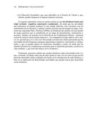 84   PROGRAMA “AULAS FELICES”



     En Educación Secundaria: que sean aplicables en el horario de Tutoría y que,
     además, puedan integrarse en algunas materias concretas.

      Un aspecto importante a tener en cuenta consiste en que las fortalezas tienen una
triple vertiente –cognitiva, emocional y conductual–, de modo que las actividades
que realicemos no pueden quedarse en una simple reflexión, sino vincularse con los
sentimientos de los alumnos y, además, realizar acciones que las pongan en juego. Tal y
como han expresado Park y Peterson (2009a), las fortalezas del carácter son una familia
de rasgos positivos que se manifiestan en un rango de pensamientos, sentimientos y
acciones. Además, de acuerdo con la filosofía de las Competencias Básicas –elemento
central de nuestro actual sistema educativo–, ser competente en algo implica saber apli-
car los aprendizajes en la vida real. De acuerdo con todo esto, hemos procurado que las
actividades de este Programa conjuguen aprendizajes cognitivos, emocionales y conduc-
tuales, y que se puedan aplicar en situaciones simuladas o reales, de modo que los
alumnos alcancen las competencias necesarias para su desarrollo personal y social en su
vida cotidiana –y que sean más felices, no lo olvidemos–.

      Finalmente, queremos señalar que muchas fortalezas están relacionadas entre sí y
que, a menudo, el trabajo sobre una de ellas incide en otras. En los casos en que nos ha
parecido destacable, hemos reflejado este hecho en la introducción de cada fortaleza, o
bien en la explicación de determinadas actividades que pueden usarse para desarrollar
varias fortalezas.
 