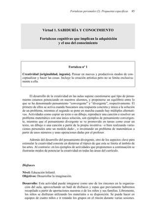 Fortalezas personales (2). Propuestas específicas   85




                Virtud 1. SABIDURÍA Y CONOCIMIENTO

              Fortalezas cognitivas que implican la adquisición
                          y el uso del conocimiento




                                     Fortaleza nº 1

Creatividad [originalidad, ingenio]. Pensar en nuevos y productivos modos de con-
ceptualizar y hacer las cosas. Incluye la creación artística pero no se limita exclusiva-
mente a ella.



      El desarrollo de la creatividad en las aulas supone cuestionarse qué tipo de pensa-
miento estamos potenciando en nuestros alumnos, y proponerse un equilibrio entre lo
que se ha denominado pensamiento “convergente” y “divergente”, respectivamente. El
primero de ellos se activa cuando buscamos una respuesta concreta y única a la solución
de un problema, mientras el segundo se pone en marcha cuando hay múltiples alternati-
vas. Actividades como copiar un texto o un dibujo, reproducir una canción o resolver un
problema matemático con una única solución, son ejemplos de pensamiento convergen-
te, mientras que el pensamiento divergente se ve promovido en tareas como crear un
texto, un dibujo o una canción a partir de la propia inventiva –o bien realizando varia-
ciones personales ante un modelo dado–, o inventando un problema de matemáticas a
partir de unos números y unas operaciones dadas por el profesor.

      Además del desarrollo del pensamiento divergente, otro de los aspectos clave para
estimular la creatividad consiste en desterrar el tópico de que esta se limita al ámbito de
las artes. Al contrario: en los ejemplos de actividades que proponemos a continuación se
ilustrarán modos de potenciar la creatividad en todas las áreas del currículo.



Disfraces

Nivel: Educación Infantil.
Objetivos: Desarrollar la imaginación.

Desarrollo: Esta actividad puede integrarse como uno de los rincones en la organiza-
 ción del aula, aprovechando un baúl de disfraces y ropas que previamente habremos
 recopilado a partir de aportaciones nuestras o de los niños y sus familias. Libremente,
 los niños se disfrazan utilizando los materiales a su disposición. Se puede hacer en
 equipos de cuatro niños e ir rotando los grupos en el rincón durante varias sesiones.
 