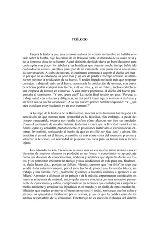 PRÓLOGO



      Cuenta la historia que, una calurosa mañana de verano, un hombre se hallaba sen-
tado sobre la hierba, bajo las ramas de un frondoso roble, disfrutando de la suave brisa y
de la hermosa vista de su huerto. Aquel día había decidido darse un buen descanso para
contemplar con placer los árboles y las hortalizas que durante mucho tiempo había ido
cuidando con esmero. Acertó a pasar por allí un caminante, con quien inició una anima-
da conversación. Al cabo de un rato, el caminante comenzó a sugerir al dueño del huer-
to por qué no se esforzaba un poco más y, en vez de perder el tiempo sentado, se afana-
ba por mejorar la producción de su huerto. El recién llegado no hacía más que proponer
consejos: trabajando más en el huerto aumentaría la producción de tomates, con cuyos
beneficios podría comprar más tierras, cultivar más, y, en un futuro, incluso establecer
una empresa de tomate en conserva. A cada nueva propuesta, el dueño del huerto pre-
guntaba al caminante: “Y eso, ¿para qué?” La razón final resultó ser esta: “Porque, si
trabaja usted con esfuerzo y diligencia, un día podrá venir aquí y sentarse a disfrutar y
ser feliz con lo que ha alcanzado”. A lo que nuestro primer hombre respondió: “Y, ¿qué
cree usted que estoy haciendo yo en este momento?”

      A lo largo de la historia de la Humanidad, muchos seres humanos han llegado a la
conclusión de que nuestra meta primordial es la felicidad. Sin embargo, a pesar del
tiempo transcurrido, todavía nos resulta confuso cómo alcanzar ese bien tan preciado.
Como el caminante de nuestra historia, tendemos a creer que la felicidad vendrá en un
futuro lejano (y consistirá probablemente en posesiones materiales o circunstancias ex-
ternas favorables), soslayando el hecho de que es posible ser feliz aquí y ahora. Sin
desdeñar el pasado ni el futuro, es posible ser más conscientes del momento presente y
saborear la felicidad, sin necesidad de posponer esa meta para un futuro más o menos
lejano.

      Los educadores, con frecuencia, solemos caer en ese mismo error: creemos que el
bienestar de nuestros alumnos se producirá en un futuro, y concebimos su aprendizaje
como una dotación de conocimientos, destrezas y actitudes que algún día darán sus fru-
tos, y les permitirán encontrar un trabajo y unas condiciones de vida para que, finalmen-
te, algún lejano día,... puedan ser felices. Además, creemos que “ser feliz” es algo que
vendrá dado automáticamente, por el mero hecho de poseer una formación básica, un
trabajo y una familia. Pero ¿realmente ayudamos a nuestros alumnos a aprender a ser
felices? Aprender a disfrutar de un paisaje o de la música, experimentar satisfacción en
nuestras relaciones de amistad, autorregular nuestra conducta con una sensación perma-
nente de consciencia y calma, comprometerse en acciones que contribuyan a mejorar el
medio ambiente y erradicar las injusticias en el mundo, y un sinfín de otras muchas ha-
bilidades que pueden promover el bienestar personal y social, son tareas que los niños y
jóvenes no aprenderían fácilmente por sí mismos, y que exigen la colaboración de los
adultos responsables de su educación. Este trabajo no es cuestión exclusiva del sistema
 