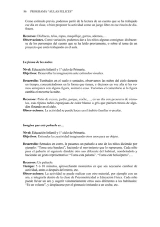 86   PROGRAMA “AULAS FELICES”


 Como estímulo previo, podemos partir de la lectura de un cuento que se ha trabajado
 ese día en clase, o bien proponer la actividad como un juego libre en ese rincón de dis-
 fraces.

Recursos: Disfraces, telas, ropas, maquillaje, gorros, adornos,…
Observaciones. Como variación, podemos dar a los niños algunas consignas: disfrazar-
 se de los personajes del cuento que se ha leído previamente, o sobre el tema de un
 proyecto que estén trabajando en el aula.



La forma de las nubes

Nivel: Educación Infantil y 1º ciclo de Primaria.
Objetivos: Desarrollar la imaginación ante estímulos visuales.

Desarrollo: Tumbados en el suelo o sentados, observamos las nubes del cielo durante
 un tiempo, concentrándonos en la forma que tienen, y decimos en voz alta si les ve-
 mos semejanza con alguna figura, animal o cosa. Variamos el comentario si la figura
 cambia el moverse la nube.

Recursos: Patio de recreo, jardín, parque, coche,…, en un día con presencia de cúmu-
 los, esas típicas nubes esponjosas de color blanco o gris que parecen trozos de algo-
 dón flotando en el cielo.
Observaciones: La actividad se puede hacer en el ámbito familiar o escolar.



Imagina que este pañuelo es…

Nivel: Educación Infantil y 1º ciclo de Primaria.
Objetivos: Estimular la creatividad imaginando otros usos para un objeto.

Desarrollo: Sentados en corro, le pasamos un pañuelo a uno de los niños diciendo por
 ejemplo: “Toma esta bandera”, haciendo el movimiento que lo represente. Cada niño
 pasa el pañuelo al siguiente dándole otro uso diferente del habitual, nombrándolo y
 haciendo un gesto representativo: “Toma esta paloma”, “Toma este helicóptero”,…

Recursos: Un pañuelo.
Tiempo: 5 ó 10 minutos, aprovechando momentos en que sea necesario cambiar de
 actividad, antes o después del recreo, etc.
Observaciones: La actividad se puede realizar con otro material, por ejemplo con un
 aro, e integrarla dentro de la clase de Psicomotricidad o Educación Física. Cada niño
 puede llevar un aro y sugerir voluntariamente otros usos diferentes a los habituales:
 “Es un volante”, y desplazarse por el gimnasio imitando a un coche, etc.
 