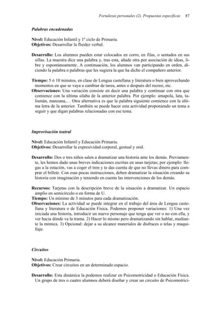 Fortalezas personales (2). Propuestas específicas   87


Palabras encadenadas

Nivel: Educación Infantil y 1º ciclo de Primaria.
Objetivos: Desarrollar la fluidez verbal.

Desarrollo: Los alumnos pueden estar colocados en corro, en filas, o sentados en sus
 sillas. La maestra dice una palabra y, tras esta, añade otra por asociación de ideas, li-
 bre y espontáneamente. A continuación, los alumnos van participando en orden, di-
 ciendo la palabra o palabras que les sugiera la que ha dicho el compañero anterior.

Tiempo: 5 ó 10 minutos, en clase de Lengua castellana y literatura o bien aprovechando
 momentos en que se vaya a cambiar de tarea, antes o después del recreo, etc.
Observaciones: Una variación consiste en decir una palabra y continuar con otra que
 comience con la última silaba de la anterior palabra. Por ejemplo: amapola, lata, ta-
 lismán, manzana,… Otra alternativa es que la palabra siguiente comience con la últi-
 ma letra de la anterior. También se puede hacer esta actividad proponiendo un tema a
 seguir y que digan palabras relacionadas con ese tema.



Improvisación teatral

Nivel: Educación Infantil y Educación Primaria.
Objetivos: Desarrollar la expresividad corporal, gestual y oral.

Desarrollo: Dos o tres niños salen a dramatizar una historia ante los demás. Previamen-
 te, les hemos dado unas breves indicaciones escritas en unas tarjetas; por ejemplo: lle-
 gas a la estación, vas a coger el tren y te das cuenta de que no llevas dinero para com-
 prar el billete. Con esas pocas instrucciones, deben dramatizar la situación creando su
 historia con imaginación y teniendo en cuenta las intervenciones de los demás.

Recursos: Tarjetas con la descripción breve de la situación a dramatizar. Un espacio
 amplio en semicírculo o en forma de U.
Tiempo: Un mínimo de 3 minutos para cada dramatización.
Observaciones: La actividad se puede integrar en el trabajo del área de Lengua caste-
 llana y literatura o de Educación Física. Podemos proponer variaciones: 1) Una vez
 iniciada una historia, introducir un nuevo personaje que tenga que ver o no con ella, y
 ver hacia dónde va la trama. 2) Hacer lo mismo pero dramatizando sin hablar, median-
 te la mímica. 3) Opcional: dejar a su alcance materiales de disfraces o telas y maqui-
 llaje.



Circuitos

Nivel: Educación Primaria.
Objetivos: Crear circuitos en un determinado espacio.

Desarrollo: Esta dinámica la podemos realizar en Psicomotricidad o Educación Física.
 Un grupo de tres o cuatro alumnos deberá diseñar y crear un circuito de Psicomotrici-
 