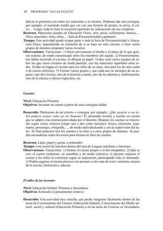 88   PROGRAMA “AULAS FELICES”


 dad en el gimnasio con todos los materiales a su alcance. Podemos dar una consigna;
 por ejemplo: el recorrido tendrá que ver con una historia de piratas, la selva, el cir-
 co,… Luego, toda la clase lo recorrerá siguiendo las indicaciones de sus creadores.
Recursos. Materiales usuales en Educación Física: aros, picas, colchonetas, bancos,…
 Otros materiales: telas, sillas,… Sala de Psicomotricidad o gimnasio.
Tiempo: Esta actividad puede ocupar parte o toda la hora de Psicomotricidad o Educa-
 ción Física, dependiendo su extensión de si se hace un solo circuito, o bien varios
 grupos de alumnos proponen varios circuitos.
Observaciones. Variaciones: 1) Hacer previamente el diseño y el plano de lo que quie-
 ren realizar, de modo consensuado entre los miembros del equipo. 2) Posteriormente,
 tras haber recorrido el circuito, lo dibujan en papel. 3) Que sean varios equipos de ni-
 ños los que creen circuitos de modo paralelo, con los materiales repartidos entre to-
 dos. 4) Que no hagan el circuito para los niños de su clase, sino para los de otras aulas
 o de cursos inferiores. 5) Formar varios grupos y que cada uno se encargue de un as-
 pecto: uno del circuito, otro de la historia a narrar, otro de los adornos y ambientación,
 otro de la música o efectos especiales, etc.



Cuentos

Nivel: Educación Primaria.
Objetivos: Inventar un cuento a partir de unas consignas dadas.

Desarrollo: Partiremos de un criterio o consigna, por ejemplo: ¿Qué pasaría si un ár-
 bol pudiera actuar como un ser humano? El alumnado inventa y escribe un cuento
 que se adapte a las instrucciones dadas por el docente. Después los cuentos se mejora-
 rán según varios criterios (elegir uno o dos como máximo): léxico, extensión, argu-
 mento, personajes, ortografía,…, de modo individualizado y con la supervisión del tu-
 tor. Al final podemos leer los cuentos a la clase o a otros grupos de alumnos. Se pue-
 den encuadernar todos los textos para formar un libro de cuentos.

Recursos: Lápiz, papel y goma, u ordenador.
Tiempo: Una sesión de una hora dentro del área de Lengua castellana y literatura.
Observaciones. Variaciones: 1) Ilustrar el cuento propio o el del compañero. 2) Que se
 cree el cuento oralmente, en asamblea y de modo colectivo; el docente empieza el
 cuento y los niños lo continúan según su inspiración, participando todo el alumnado.
 3) Podría seguirse el mismo proceso con poemas u otro tipo de texto: escritura, mejora
 de lo escrito, ilustración y edición.



El taller de los inventos

Nivel: Educación Infantil, Primaria y Secundaria.
Objetivos: Estimular el pensamiento creativo.

Desarrollo: Una actividad muy sencilla, que puede integrarse fácilmente dentro de las
 áreas de Conocimiento del Entorno (Educación Infantil), Conocimiento del Medio na-
 tural, social y cultural (Educación Primaria) o en las áreas de Ciencias en Secundaria,
 