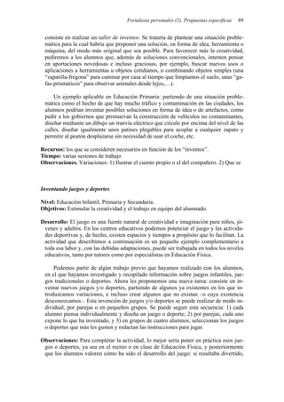 Fortalezas personales (2). Propuestas específicas   89


 consiste en realizar un taller de inventos. Se trataría de plantear una situación proble-
 mática para la cual habría que proponer una solución, en forma de idea, herramienta o
 máquina, del modo más original que sea posible. Para favorecer más la creatividad,
 pediremos a los alumnos que, además de soluciones convencionales, intenten pensar
 en aportaciones novedosas e incluso graciosas, por ejemplo, buscar nuevos usos o
 aplicaciones a herramientas u objetos cotidianos, o combinando objetos simples (una
 “zapatilla-fregona” para caminar por casa al tiempo que limpiamos el suelo, unas “ga-
 fas-prismáticos” para observar animales desde lejos,…).

     Un ejemplo aplicable en Educación Primaria: partiendo de una situación proble-
 mática como el hecho de que hay mucho tráfico y contaminación en las ciudades, los
 alumnos podrían inventar posibles soluciones en forma de idea o de artefactos, como
 pedir a los gobiernos que promuevan la construcción de vehículos no contaminantes,
 diseñar mediante un dibujo un tranvía eléctrico que circule por encima del nivel de las
 calles, diseñar igualmente unos patines plegables para acoplar a cualquier zapato y
 permitir al peatón desplazarse sin necesidad de usar el coche, etc.

Recursos: los que se consideren necesarios en función de los “inventos”.
Tiempo: varias sesiones de trabajo
Observaciones. Variaciones: 1) Ilustrar el cuento propio o el del compañero. 2) Que se



Inventando juegos y deportes

Nivel: Educación Infantil, Primaria y Secundaria.
Objetivos: Estimular la creatividad y el trabajo en equipo del alumnado.

Desarrollo: El juego es una fuente natural de creatividad e imaginación para niños, jó-
 venes y adultos. En los centros educativos podemos potenciar el juego y las activida-
 des deportivas y, de hecho, existen espacios y tiempos a propósito que lo facilitan. La
 actividad que describimos a continuación es un pequeño ejemplo complementario a
 toda esa labor y, con las debidas adaptaciones, puede ser trabajada en todos los niveles
 educativos, tanto por tutores como por especialistas en Educación Física.

     Podemos partir de algún trabajo previo que hayamos realizado con los alumnos,
 en el que hayamos investigado y recopilado información sobre juegos infantiles, jue-
 gos tradicionales o deportes. Ahora les proponemos una nueva tarea: consiste en in-
 ventar nuevos juegos y/o deportes, partiendo de algunos ya existentes en los que in-
 troduzcamos variaciones, e incluso crear algunos que no existan –o cuya existencia
 desconozcamos–. Esta invención de juegos y/o deportes se puede realizar de modo in-
 dividual, por parejas o en pequeños grupos. Se puede seguir esta secuencia: 1) cada
 alumno piensa individualmente y diseña un juego o deporte; 2) por parejas, cada uno
 expone lo que ha inventado, y 3) en grupos de cuatro alumnos, seleccionan los juegos
 o deportes que más les gusten y redactan las instrucciones para jugar.

Observaciones: Para completar la actividad, lo mejor sería poner en práctica esos jue-
 gos o deportes, ya sea en el recreo o en clase de Educación Física, y posteriormente
 que los alumnos valoren cómo ha sido el desarrollo del juego: si resultaba divertido,
 