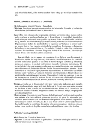 90   PROGRAMA “AULAS FELICES”


 qué dificultades había, si las normas estaban claras o hay que modificar su redacción,
 etc.


Talleres, Jornadas o Rincones de la Creatividad

Nivel: Educación Infantil, Primaria y Secundaria.
Objetivos: Desplegar las capacidades creativas del alumnado. Potenciar el trabajo in-
 terdisciplinar y colaborativo entre el profesorado.

Desarrollo: Con esta actividad se pretende establecer un tiempo más o menos prolon-
 gado en el que se pueda profundizar en el desarrollo de la creatividad, abordándola
 desde el mayor número de áreas posibles –y no solo desde las relacionadas con el ar-
 te– y, además, mediante el trabajo colaborativo entre profesores de diversas materias o
 Departamentos. Caben dos posibilidades: 1) organizar un “Taller de la Creatividad”,
 en horario lectivo (por ejemplo, siguiendo la metodología de rincones en Educación
 Infantil) o extraescolar (en Primaria y Secundaria); 2) dedicar varios días a trabajar un
 conjunto de actividades creativas, integradas dentro de las Jornadas Culturales que
 suelen llevar a cabo muchos centros educativos.

     Las actividades que se pueden integrar dentro de un Taller o unas Jornadas de la
 Creatividad pueden ser muy diversas y relacionarse con diferentes áreas del currículo:
 escribir narraciones, poemas o una obra de teatro (Lengua castellana y literatura);
 componer canciones o construir instrumentos musicales reciclando materiales de de-
 secho (Música); inventar una coreografía, una representación mímica o un montaje de
 expresión corporal (Educación Física); diseñar inventos (máquinas, aparatos,...) que
 contribuyan a solucionar algún problema medioambiental (Conocimiento del Medio
 natural, social y cultural, y Ciencias); planificar una representación de actividades que
 combinen las matemáticas con la magia (Matemáticas); pintar un cuadro en el que ca-
 da alumno aporta su versión personal de una obra conocida, añadiéndole elementos
 creativos personales (Educación Artística, Educación Plástica y Visual); etc.

Tiempo. Jornadas de la Creatividad: entre dos y cinco días dedicando, por ejemplo,
 una o dos horas diarias a esta actividad. Taller de la Creatividad: una sesión semanal
 de una hora, u hora y media, en horario extraescolar. Rincón de la Creatividad (en
 Educación Infantil): variable, integrándolo dentro del ritmo de trabajo y la programa-
 ción de cada profesor.
Observaciones: Si se opta por una “Semana de la Creatividad”, podrían dedicarse algu-
 nas sesiones a la elaboración de propuestas creativas por parte del alumnado, para
 culminar posteriormente con una representación pública de las mismas: exposición,
 representación teatral, concierto, etc. En el caso de un Taller de Creatividad extraesco-
 lar, también cabe la posibilidad de realizar tales representaciones públicas; estas, en
 ambos casos, pueden ir dirigidas tanto al alumnado del Centro como a las familias.


Publicidad y contrapublicidad

Nivel: Educación Primaria y Secundaria.
Objetivos: Analizar críticamente la publicidad. Desarrollar estrategias creativas para
 elaborar anuncios en clave positiva.
 
