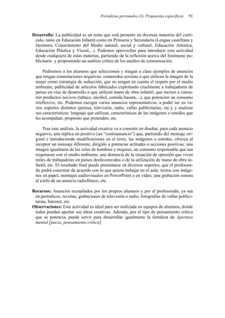 Fortalezas personales (2). Propuestas específicas   91



Desarrollo: La publicidad es un tema que está presente en diversas materias del currí-
 culo, tanto en Educación Infantil como en Primaria y Secundaria (Lengua castellana y
 literatura, Conocimiento del Medio natural, social y cultural, Educación Artística,
 Educación Plástica y Visual,...). Podemos aprovechar para introducir esta actividad
 desde cualquiera de estas materias, partiendo de la reflexión acerca del fenómeno pu-
 blicitario y proponiendo un análisis crítico de los medios de comunicación.

     Pediremos a los alumnos que seleccionen y traigan a clase ejemplos de anuncios
 que tengan connotaciones negativas: contenidos sexistas o que utilicen la imagen de la
 mujer como estrategia de seducción, que no tengan en cuenta el respeto por el medio
 ambiente, publicidad de artículos fabricados explotando cruelmente a trabajadores de
 países en vías de desarrollo o que utilicen mano de obra infantil, que inciten a consu-
 mir productos nocivos (tabaco, alcohol, comida basura,...), que potencien un consumo
 irreflexivo, etc. Podemos escoger varios anuncios representativos, a poder ser en va-
 rios soportes distintos (prensa, televisión, radio, vallas publicitarias, etc.), y analizar
 sus características: lenguaje que utilizan, características de las imágenes o sonidos que
 les acompañan, propósito que pretenden, etc.

     Tras este análisis, la actividad creativa va a consistir en diseñar, para cada anuncio
 negativo, una réplica en positivo (un “contraanuncio”) que, partiendo del mensaje ori-
 ginal e introduciendo modificaciones en el texto, las imágenes o sonidos, ofrezca al
 receptor un mensaje diferente, dirigido a potenciar actitudes o acciones positivas: una
 imagen igualitaria de los roles de hombres y mujeres, un consumo responsable que sea
 respetuoso con el medio ambiente, una denuncia de la situación de opresión que viven
 miles de trabajadores en países desfavorecidos o de la utilización de mano de obra in-
 fantil, etc. El resultado final puede presentarse en diversos soportes, que el profesora-
 do podrá concretar de acuerdo con lo que quiera trabajar en el aula: textos con imáge-
 nes en papel, montajes audiovisuales en PowerPoint o en vídeo, una grabación sonora
 al estilo de un anuncio radiofónico, etc.

Recursos: Anuncios recopilados por los propios alumnos y por el profesorado, ya sea
 en periódicos, revistas, grabaciones de televisión o radio, fotografías de vallas publici-
 tarias, Internet, etc.
Observaciones: Esta actividad es ideal para ser realizada en equipos de alumnos, donde
 todos puedan aportar sus ideas creativas. Además, por el tipo de pensamiento crítico
 que se potencia, puede servir para desarrollar igualmente la fortaleza de Apertura
 mental [juicio, pensamiento crítico].
 