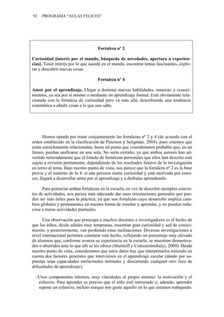 92   PROGRAMA “AULAS FELICES”




                                     Fortaleza nº 2

Curiosidad [interés por el mundo, búsqueda de novedades, apertura a experien-
cias]. Tener interés por lo que sucede en el mundo, encontrar temas fascinantes, explo-
rar y descubrir nuevas cosas.

                                     Fortaleza nº 4

Amor por el aprendizaje. Llegar a dominar nuevas habilidades, materias y conoci-
mientos, ya sea por sí mismo o mediante un aprendizaje formal. Está obviamente rela-
cionada con la fortaleza de curiosidad pero va más allá, describiendo una tendencia
sistemática a añadir cosas a lo que uno sabe.




       Hemos optado por tratar conjuntamente las fortalezas nº 2 y 4 (de acuerdo con el
orden establecido en la clasificación de Peterson y Seligman, 2004), pues creemos que
están estrechamente relacionadas, hasta tal punto que consideramos probable que, en un
futuro, puedan unificarse en una sola. No sería extraño, ya que ambos autores han ad-
vertido reiteradamente que el listado de fortalezas personales que ellos han descrito está
sujeto a revisión permanente, dependiendo de los resultados futuros de la investigación
en torno al tema. Bajo nuestro punto de vista, nos parece que la fortaleza nº 2 es la base
previa y el sustento de la 4: si una persona siente curiosidad y está motivada por cono-
cer, llegará a desarrollar amor por el aprendizaje y a disfrutar aprendiendo.

      Para potenciar ambas fortalezas en la escuela, en vez de describir ejemplos concre-
tos de actividades, nos parece más adecuado dar unas orientaciones generales que pue-
den ser más útiles para la práctica, ya que son fortalezas cuyo desarrollo implica cam-
bios globales y permanentes en nuestra forma de enseñar y aprender, y no pueden redu-
cirse a meras actividades puntuales.

      Una observación que preocupa a muchos docentes e investigadores es el hecho de
que los niños, desde edades muy tempranas, muestran gran curiosidad y sed de conoci-
miento, y posteriormente, van perdiendo estas inclinaciones. Diversas investigaciones a
nivel internacional permiten constatar este hecho, reflejando un porcentaje muy elevado
de alumnos que, conforme avanza su experiencia en la escuela, se muestran desmotiva-
dos o aburridos ante lo que allí se les ofrece (Shernoff y Csikszentmihalyi, 2009). Desde
nuestro punto de vista, consideramos que estos datos hay que interpretarlos teniendo en
cuenta dos factores generales que intervienen en el aprendizaje escolar (dando por su-
puestas unas capacidades intelectuales normales y descartando cualquier otro foco de
dificultades de aprendizaje):

 –Unos componentes internos, muy vinculados al propio alumno: la motivación y el
  esfuerzo. Para aprender es preciso que el niño esté interesado y, además, aprender
  supone un esfuerzo, incluso aunque nos guste aquello en lo que estemos trabajando.
 