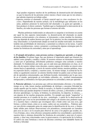 Fortalezas personales (2). Propuestas específicas   93


  Aquí pueden originarse muchos de los problemas de desmotivación del alumnado,
  ya que la mayoría de las personas somos reacias a hacer cosas que no nos atraen y
  que además requieren un trabajo arduo.
 –Aspectos externos al alumnado: el factor esencial aquí es cómo enseñamos los do-
  centes. Dependiendo de nuestra actitud y de la metodología que utilicemos en las
  aulas, podemos potenciar la motivación del alumnado y su gusto por aprender, o
  bien producir el efecto contrario. También aquí es fundamental la intervención de la
  familia y de todas las personas que forman el entorno del niño.

      Muchas polémicas tradicionales en educación se zanjarían si tuviéramos en cuenta
por igual los dos aspectos mencionados. La desmotivación del alumnado no puede
achacarse exclusivamente a los alumnos, ni únicamente a cómo enseñan los docentes,
sino que depende de ambos factores por igual. En la práctica, los dos componentes están
muy relacionados: si el profesorado adopta un modo de enseñar motivador, los alumnos
tendrán más posibilidades de interesarse y aumentará su esfuerzo en las tareas. A partir
de estas consideraciones, vamos a proponer a continuación algunas estrategias para fo-
mentar las fortalezas de curiosidad y amor por el aprendizaje.


1. El ejemplo del profesor, como persona curiosa e inquieta por aprender, y el apoyo
de las familias. En primer lugar, hay que destacar el importante papel que tenemos los
adultos como ejemplo y modelo a imitar. Si nosotros mismos no mostramos curiosidad
y amor por el aprendizaje, difícilmente podremos contagiar estas actitudes a nuestro
alumnado. Es fundamental, por tanto, que en cada tarea que planteamos en clase, en el
día a día de nuestro trabajo como docentes, seamos capaces de irradiar un sincero entu-
siasmo hacia el aprendizaje, a través de nuestra actitud interna, nuestras palabras, nues-
tra expresión facial y corporal, y nuestros actos. Al mismo tiempo, la actitud de las fa-
milias es igualmente esencial: un entorno familiar donde los padres sean un buen ejem-
plo de aprendices entusiasmados, que disfrutan leyendo, interesándose por lo que suce-
de en el mundo, participando en actividades culturales, etc., resultará inmensamente
enriquecedor y estimulará a los hijos para potenciar su curiosidad y amor por aprender.

2. Potenciar aficiones. Las personas que cultivan determinadas aficiones y les dedican
tiempo en su vida, tienen muchas posibilidades de disfrutar y encontrar felicidad ha-
ciendo aquello que les motiva. Desde la escuela y la familia es posible plantear infini-
dad de temas que pueden despertar el interés de niños y jóvenes, y aficionarles a cultivar
diversos aprendizajes. La fauna, la botánica, la astronomía, los deportes, la música,…,
son algunas de las muchas propuestas posibles. Un ejemplo que puede “enganchar” a
muchas personas es el estudio de las aves –ornitología–: a partir de la observación de
los pájaros que viven en las proximidades del colegio o de nuestra casa, podemos suge-
rir a nuestros hijos o alumnos que investiguen más a fondo cómo son esas aves, qué
formas y colores tienen, cómo es su canto, cuáles son sus costumbres,... Podemos apo-
yar esta afición comprando guías de campo para la identificación de las aves, y fomen-
tando salidas para realizar observaciones con prismáticos, construyendo un comedero
para aves en casa o en la escuela para observar de cerca a los pájaros que acudan, etc.
Con el tiempo, esta y otras aficiones semejantes podrán irse consolidando y permitirán a
nuestros hijos y alumnos desarrollar las fortalezas de curiosidad y amor por el conoci-
miento, y otras muy relacionadas como la perseverancia o la apreciación de la belleza.
El cultivo de estas fortalezas a través de aficiones constituye una indudable fuente de
disfrute y felicidad.
 