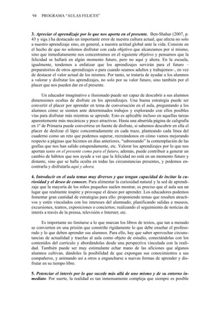 94   PROGRAMA “AULAS FELICES”



3. Apreciar el aprendizaje por lo que nos aporta en el presente. Ben-Shahar (2007, p.
43 y sigs.) ha destacado un importante error de nuestra cultura actual, que afecta no solo
a nuestro aprendizaje sino, en general, a nuestra actitud global ante la vida. Consiste en
el hecho de que no solemos disfrutar con cada objetivo que alcanzamos por sí mismo,
sino que inmediatamente nos concentramos en el siguiente objetivo y pensamos que la
felicidad se hallará en algún momento futuro, pero no aquí y ahora. En la escuela,
igualmente, tendemos a enfatizar que los aprendizajes servirán para el futuro –
preparatorios de otros aprendizajes o para cuando seamos adultos y trabajemos–, en vez
de destacar el valor actual de los mismos. Por tanto, se trataría de ayudar a los alumnos
a valorar y disfrutar los aprendizajes, no solo por su valor futuro, sino también por el
placer que nos pueden dar en el presente.

      Un educador imaginativo e ilusionado puede ser capaz de descubrir a sus alumnos
dimensiones ocultas de disfrute en los aprendizajes. Una buena estrategia puede ser
convertir el placer por aprender en tema de conversación en el aula, preguntando a los
alumnos cómo se sienten ante determinados trabajos y explorando con ellos posibles
vías para disfrutar más mientras se aprende. Esto es aplicable incluso en aquellas tareas
aparentemente más mecánicas y poco atractivas. Hasta una aburrida página de caligrafía
en 1º de Primaria puede convertirse en fuente de disfrute, si sabemos descubrir en ella el
placer de deslizar el lápiz concentradamente en cada trazo, planteando cada línea del
cuaderno como un reto que podemos superar, recreándonos en cómo vamos mejorando
respecto a páginas que hicimos en días anteriores, “saboreando” la contemplación de las
grafías que nos han salido estupendamente, etc. Valorar los aprendizajes por lo que nos
aportan tanto en el presente como para el futuro, además, puede contribuir a generar un
cambio de hábitos que nos ayude a ver que la felicidad no está en un momento futuro y
distante, sino que se halla oculta en todas las circunstancias presentes, y podemos en-
contrarla y disfrutarla aquí y ahora.

4. Introducir en el aula temas muy diversos y que tengan capacidad de incitar la cu-
riosidad y el deseo de conocer. Para alimentar la curiosidad natural y la sed de aprendi-
zaje que la mayoría de los niños pequeños suelen mostrar, es preciso que el aula sea un
lugar que realmente inspire y provoque el deseo por aprender. Los educadores podemos
fomentar gran cantidad de estrategias para ello: proponiendo temas que resulten atracti-
vos y estén vinculados con los intereses del alumnado; planificando salidas a museos,
excursiones, teatros, exposiciones o conciertos; realizando el seguimiento de noticias de
interés a través de la prensa, televisión o Internet; etc.

      Es importante no limitarse a lo que marcan los libros de textos, que tan a menudo
se convierten en una prisión que constriñe rígidamente lo que debe enseñar el profeso-
rado y lo que deben aprender sus alumnos. Para ello, hay que saber aprovechar circuns-
tancias de actualidad y traerlas al aula como objeto de estudio, conectándolas con los
contenidos del currículo y abordándolas desde una perspectiva vinculada con la reali-
dad. También puede ser muy estimulante echar mano de las aficiones que algunos
alumnos cultivan, dándoles la posibilidad de que expongan sus conocimientos a sus
compañeros, y animando así a otros a engancharse a nuevas formas de aprender y dis-
frutar en su tiempo libre.

5. Potenciar el interés por lo que sucede más allá de uno mismo y de su entorno in-
mediato. Por suerte, la realidad es tan inmensamente compleja que siempre es posible
 
