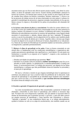 Fortalezas personales (2). Propuestas específicas   95


encontrar temas que nos lleven más allá de nuestro propio mundo, y nos abran la curio-
sidad y el deseo de aprender cosas nuevas. Existen muchas posibilidades: potenciar la
lectura de la prensa y de Internet para conocer lo que sucede en otros lugares del mun-
do, estudiar otras culturas (su historia, costumbres, idiomas, tradiciones,...), llevar a ca-
bo un proyecto de trabajo acerca de un tema relacionada con otros países y culturas (si-
guiendo la metodología de proyectos), organizar jornadas interculturales en las que po-
damos conocer la riqueza y diversidad de los países de procedencia del alumnado del
centro, etc.

6. La lectura como fuente de placer y conocimiento. En todos los centros debería exis-
tir un Plan Lector que estableciera directrices consensuadas acerca de cómo potenciar la
lectura y animar a los alumnos a su uso y disfrute. La biblioteca del centro y las posibles
bibliotecas de aula deberían convertirse en motores del aprendizaje, como lugares donde
encontrar el conocimiento y, además, obtener placer por leer y aprender. El lenguaje
escrito es una de las principales vías de adquisición de los saberes, pero también puede
convertirse en una fuente de deleite por sí misma. Aquellos niños y jóvenes que tengan
la suerte de adquirir en la escuela la afición por la lectura, dispondrán en su vida presen-
te y futura de una fuente de felicidad que les permitirá ampliar sus horizontes, potenciar
su imaginación y aprender permanentemente.

7. Mejorar el clima de aprendizaje en las aulas. Como ya hemos comentado en esta
misma obra, es fundamental crear las condiciones metodológicas y organizativas ade-
cuadas para potenciar aprendizajes más significativos y motivadores. En este punto nos
limitaremos a recordar lo ya expuesto en el Capítulo 7, respecto a dos cuestiones de
suma importancia:

   Diseñar actividades de aprendizaje que permitan “fluir”.
   Introducir en el propio estilo de enseñanza cambios metodológicos como los ya ex-
   plicados en dicho capítulo. La globalización, la interdisciplinariedad, el trabajo por
   tareas, el socioconstructivismo y el trabajo por proyectos, son algunas de las líneas
   metodológicas o enfoques que más posibilidades tienen de fomentar la curiosidad y
   el amor por el aprendizaje.

      De nuevo, volvemos a insistir en que ninguna metodología tiene la supremacía ni
constituye una panacea que vaya a resolver todos los problemas de la educación. Cada
situación de aprendizaje es susceptible de ser abordada mejor mediante unas metodolo-
gías que a través de otras, y lo recomendable es que coexistan diversas metodologías
en nuestra forma de trabajar en las aulas.


8. Enseñar a aprender (Competencia de aprender a aprender).

     Las siete recomendaciones anteriores iban encaminadas a potenciar el interés del
alumnado y desarrollar su amor hacia el aprendizaje, pero todavía es necesario algo
más. No basta solo con la disposición a aprender, sino que además es necesario dotar al
alumno de herramientas que le permitan aprender a aprender, y para ello debe conocer
sus propios procesos de aprendizaje y cómo hacerlos más sistemáticos y eficaces.
“Aprender a aprender” es una competencia básica que, si se trabaja adecuadamente,
ayudará al alumno no solo en su etapa de escolarización, sino también cuando sea un
 