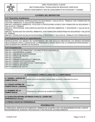 LÍNEA TECNOLÓGICA: CLIENTE
RED TECNOLÓGICA: TECNOLOGÍAS DE SERVICIOS TURÍSTICOS
RED DE CONOCIMIENTO: RED DE CONOCIMIENTO EN HOTELERÍA Y TURISMO
4.8 PERFIL DEL INSTRUCTOR
4.8.1 Requisitos Académicos:
 PROFESIONAL ESPECIALIZADO EN SEGURIDAD Y SALUD EN EL TRABAJO CON FORMACIÓN EN
GESTIÓN AMBIENTAL O EDUCACIÓN AMBIENTAL.
 INGENIERO AMBIENTAL, ECÓLOGO O PROFESIONES AFINES CON FORMACIÓN EN SEGURIDAD Y
SALUD EN EL TRABAJO.
 PROFESIONAL CON ESPECIALIZACIÓN EN GESTIÓN AMBIENTAL Y SEGURIDAD Y SALUD EN EL
TRABAJO.
 TECNÓLOGO EN CONTROL AMBIENTAL CON FORMACIÓN DEMOSTRADA EN SEGURIDAD Y SALUD EN
EL TRABAJO.
 TECNÓLOGO EN SALUD OCUPACIONAL O SEGURIDAD Y SALUD EN EL TRABAJO CON FORMACIÓN EN
4.8.2 Experiencia laboral y/o especialización:
VEINTICUATRO (24) MESES DE EXPERIENCIA: DE LOS CUALES DIECIOCHO (18) MESES ESTARÁN
RELACIONADOS CON EL EJERCICIO DE LA PROFESIÓN U OFICIO OBJETO DE LA FORMACIÓN PROFESIONAL Y
SEIS (6) MESES EN LABORES DE DOCENCIA.
4.8.3 Competencias:
 PRÁCTICA DE PRINCIPIOS Y VALORES ÉTICOS UNIVERSALES.
 DISPOSICIÓN AL CAMBIO.
 HABILIDADES INVESTIGATIVAS.
 MANEJO DE GRUPOS.
 LIDERAZGO
 COMUNICACIÓN EFICAZ Y ASERTIVA
 DOMINIO LECTO-ESCRITURAL
 DOMINIO ARGUMENTATIVO Y PROPOSITIVO
 TRABAJO EN EQUIPO.
 MANEJO DE LAS TIC
4.CONTENIDOS CURRICULARES DE LA COMPETENCIA
Atender servicio de alimentos y bebidas según protocolos y estándares de servicio
4.1 NORMA / UNIDAD DE
COMPETENCIA
260201062
4.2 CÓDIGO NORMA DE
COMPETENCIA LABORAL
4.3 NOMBRE DE LA
COMPETENCIA
ATENCIÓN DEL SERVICIO DE ALIMENTOS Y BEBIDAS.
4.5 RESULTADOS DE APRENDIZAJE
4.4 DURACIÓN MÁXIMA ESTIMADA PARA EL LOGRO DEL
APRENDIZAJE (Horas)
170 horas
DENOMINACIÓN
3. PRESTAR EL SERVICIO DE ALIMENTOS Y BEBIDAS DE ACUERDO CON LOS REQUERIMIENTOS DEL CLIENTE,
PROCEDIMIENTOS TÉCNICOS, PROTOCOLOS Y POLÍTICAS DEL ESTABLECIMIENTO
Página 13 de 37
31/03/25 10:57
 