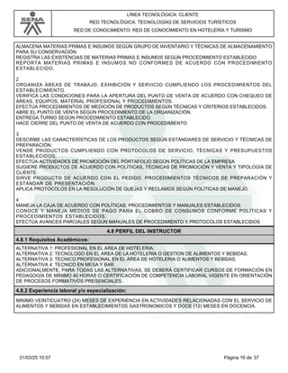 LÍNEA TECNOLÓGICA: CLIENTE
RED TECNOLÓGICA: TECNOLOGÍAS DE SERVICIOS TURÍSTICOS
RED DE CONOCIMIENTO: RED DE CONOCIMIENTO EN HOTELERÍA Y TURISMO
ALMACENA MATERIAS PRIMAS E INSUMOS SEGÚN GRUPO DE INVENTARIO Y TÉCNICAS DE ALMACENAMIENTO
PARA SU CONSERVACIÓN.
REGISTRA LAS EXISTENCIAS DE MATERIAS PRIMAS E INSUMOS SEGÚN PROCEDIMIENTO ESTABLECIDO.
REPORTA MATERIAS PRIMAS E INSUMOS NO CONFORMES DE ACUERDO CON PROCEDIMIENTO
ESTABLECIDO.
2
ORGANIZA ÁREAS DE TRABAJO, EXHIBICIÓN Y SERVICIO CUMPLIENDO LOS PROCEDIMIENTOS DEL
ESTABLECIMIENTO.
VERIFICA LAS CONDICIONES PARA LA APERTURA DEL PUNTO DE VENTA DE ACUERDO CON CHEQUEO DE
ÁREAS, EQUIPOS, MATERIAL PROFESIONAL Y PROCEDIMIENTOS.
EFECTÚA PROCEDIMIENTOS DE MEDICIÓN DE PRODUCTOS SEGÚN TÉCNICAS Y CRITERIOS ESTABLECIDOS.
ABRE EL PUNTO DE VENTA SEGÚN PROCEDIMIENTO DE LA ORGANIZACIÓN.
ENTREGA TURNO SEGÚN PROCEDIMIENTO ESTABLECIDO.
HACE CIERRE DEL PUNTO DE VENTA DE ACUERDO CON PROCEDIMIENTO.
3
DESCRIBE LAS CARACTERÍSTICAS DE LOS PRODUCTOS SEGÚN ESTÁNDARES DE SERVICIO Y TÉCNICAS DE
PREPARACIÓN.
VENDE PRODUCTOS CUMPLIENDO CON PROTOCOLOS DE SERVICIO, TÉCNICAS Y PRESUPUESTOS
ESTABLECIDOS.
EFECTÚA ACTIVIDADES DE PROMOCIÓN DEL PORTAFOLIO SEGÚN POLÍTICAS DE LA EMPRESA
SUGIERE PRODUCTOS DE ACUERDO CON POLÍTICAS, TÉCNICAS DE PROMOCIÓN Y VENTA Y TIPOLOGÍA DE
CLIENTE.
SIRVE PRODUCTO DE ACUERDO CON EL PEDIDO, PROCEDIMIENTOS TÉCNICOS DE PREPARACIÓN Y
ESTÁNDAR DE PRESENTACIÓN.
APLICA PROTOCOLOS EN LA RESOLUCIÓN DE QUEJAS Y RECLAMOS SEGÚN POLÍTICAS DE MANEJO.
4
MANEJA LA CAJA DE ACUERDO CON POLÍTICAS, PROCEDIMIENTOS Y MANUALES ESTABLECIDOS.
CONOCE Y MANEJA MEDIOS DE PAGO PARA EL COBRO DE CONSUMOS CONFORME POLÍTICAS Y
PROCEDIMIENTOS ESTABLECIDOS.
EFECTÚA AVANCES PARCIALES SEGÚN MANUALES DE PROCEDIMIENTO Y PROTOCOLOS ESTABLECIDOS
4.8 PERFIL DEL INSTRUCTOR
4.8.1 Requisitos Académicos:
ALTERNATIVA 1: PROFESIONAL EN EL AREA DE HOTELERIA.
ALTERNATIVA 2: TECNOLOGO EN EL AREA DE LA HOTELERIA O GESTION DE ALIMENTOS Y BEBIDAS.
ALTERNATIVA 3: TECNICO PROFESIONAL EN EL AREA DE HOTELERIA O ALIMENTOS Y BEBIDAS.
ALTERNATIVA 4: TECNICO EN MESA Y BAR.
ADICIONALMENTE, PARA TODAS LAS ALTERNATIVAS, SE DEBERÁ CERTIFICAR CURSOS DE FORMACIÓN EN
PEDAGOGÍA DE MÍNIMO 40 HORAS O CERTIFICACIÓN DE COMPETENCIA LABORAL VIGENTE EN ORIENTACIÓN
DE PROCESOS FORMATIVOS PRESENCIALES.
4.8.2 Experiencia laboral y/o especialización:
MINIMO VEINTICUATRO (24) MESES DE EXPERIENCIA EN ACTIVIDADES RELACIONADAS CON EL SERVICIO DE
ALIMENTOS Y BEBIDAS EN ESTABLECIMIENTOS GASTRONOMICOS Y DOCE (12) MESES EN DOCENCIA.
Página 16 de 37
31/03/25 10:57
 
