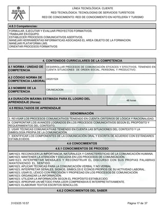 LÍNEA TECNOLÓGICA: CLIENTE
RED TECNOLÓGICA: TECNOLOGÍAS DE SERVICIOS TURÍSTICOS
RED DE CONOCIMIENTO: RED DE CONOCIMIENTO EN HOTELERÍA Y TURISMO
4.8.3 Competencias:
FORMULAR, EJECUTAR Y EVALUAR PROYECTOS FORMATIVOS.
TRABAJAR EN EQUIPO.
ESTABLECER PROCESOS COMUNICATIVOS ASERTIVOS.
MANEJAR HERRAMIENTAS INFORMATICAS ASOCIADAS EL AREA OBJETO DE LA FORMACION.
MANEJAR PLATAFORMA LMS.
ORIENTAR PROCESOS FORMATIVOS
4.CONTENIDOS CURRICULARES DE LA COMPETENCIA
DESARROLLAR PROCESOS DE COMUNICACIÓN EFICACES Y EFECTIVOS, TENIENDO EN
CUENTA SITUACIONES DE ORDEN SOCIAL, PERSONAL Y PRODUCTIVO.
4.1 NORMA / UNIDAD DE
COMPETENCIA
240201524
4.2 CÓDIGO NORMA DE
COMPETENCIA LABORAL
4.3 NOMBRE DE LA
COMPETENCIA
CMUNICACION
4.5 RESULTADOS DE APRENDIZAJE
4.4 DURACIÓN MÁXIMA ESTIMADA PARA EL LOGRO DEL
APRENDIZAJE (Horas)
48 horas
DENOMINACIÓN
3. REVISAR LOS PROCESOS COMUNICATIVOS TENIENDO EN CUENTA CRITERIOS DE LÓGICA Y RACIONALIDAD.
4. CONFRONTAR LOS AVANCES LOGRADOS EN LOS PROCESOS COMUNICATIVOS SEGÚN EL PROPÓSITO Y
REQUERIMIENTOS DEL CONTEXTO.
2. USAR TÉCNICAS COMUNICATIVAS TENIENDO EN CUENTA LAS SITUACIONES DEL CONTEXTO Y LA
SIMBOLOGÍA PROPIA DE LA COMUNICACIÓN.
1. IDENTIFICAR LOS COMPONENTES DE LA COMUNICACIÓN ORAL Y ESCRITA DE ACUERDO CON ESTÁNDARES
ESTABLECIDOS.
4.6 CONOCIMIENTOS
4.6.1 CONOCIMIENTOS DE PROCESO
 RECONOCER LA IMPORTANCIA, NATURALEZA Y CARACTERÍSTICAS DE LA COMUNICACIÓN HUMANA.
 MANTENER LA ATENCIÓN Y ESCUCHA EN LOS PROCESOS DE COMUNICACIÓN.
 INTERPRETAR MENSAJES Y RECONSTRUIR EL DISCURSO CON SUS PROPIAS PALABRAS
MANTENIENDO EL SENTIDO.
 APLICAR TÉCNICAS PARA LA COMUNICACIÓN VERBAL Y NO VERBAL
 INTERPRETAR SEÑALES, SIGNOS, SÍMBOLOS E ÍCONOS PROPIOS DE SU ACTIVIDAD LABORAL.
 USAR EL LÉXICO CON PRECISIÓN Y PROPIEDAD EN LOS PROCESOS DE COMUNICACIÓN
 ORGANIZAR LA INFORMACIÓN.
 UTILIZAR LA INFORMACIÓN SEGÚN EL PROPÓSITO ESTABLECIDO.
 APROPIAR UN MÉTODO PARA LEER COMPRENSIVA E INTERPRETATIVAMENTE.
 ELABORAR TEXTOS ESCRITOS SENCILLOS.
4.6.2 CONOCIMIENTOS DEL SABER
Página 17 de 37
31/03/25 10:57
 
