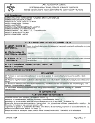 LÍNEA TECNOLÓGICA: CLIENTE
RED TECNOLÓGICA: TECNOLOGÍAS DE SERVICIOS TURÍSTICOS
RED DE CONOCIMIENTO: RED DE CONOCIMIENTO EN HOTELERÍA Y TURISMO
4.8.3 Competencias:
 PRÁCTICA DE PRINCIPIOS Y VALORES ÉTICOS UNIVERSALES.
 DISPOSICIÓN AL CAMBIO.
 HABILIDADES INVESTIGATIVAS.
 MANEJO DE GRUPOS.
 LIDERAZGO
 COMUNICACIÓN EFICAZ Y ASERTIVA
 DOMINIO LECTO-ESCRITURAL
 DOMINIO ARGUMENTATIVO Y PROPOSITIVO
 TRABAJO EN EQUIPO.
 MANEJO DE LAS TIC
4.CONTENIDOS CURRICULARES DE LA COMPETENCIA
Ejercer derechos fundamentales del trabajo en el marco de la constitución política y los convenios
internacionales.
4.1 NORMA / UNIDAD DE
COMPETENCIA
210201501
4.2 CÓDIGO NORMA DE
COMPETENCIA LABORAL
4.3 NOMBRE DE LA
COMPETENCIA
Ejercer derechos fundamentales del trabajo en el marco de la constitución política y los convenios
internacionales.
4.5 RESULTADOS DE APRENDIZAJE
4.4 DURACIÓN MÁXIMA ESTIMADA PARA EL LOGRO DEL
APRENDIZAJE (Horas)
48 horas
DENOMINACIÓN
04- Participar en acciones solidarias teniendo en cuenta el ejercicio de los derechos humanos, de los pueblos y de la
naturaleza.
02- Valorar la importancia de la ciudadanía laboral con base en el estudio de los derechos humanos y fundamentales en el
trabajo.
01- Reconocer el trabajo como factor de movilidad social y transformación vital con referencia a la fenomenología y a los
derechos fundamentales en el trabajo.
03- Practicar los derechos fundamentales en el trabajo de acuerdo con la Constitución Política y los Convenios
Internacionales.
4.6 CONOCIMIENTOS
4.6.1 CONOCIMIENTOS DE PROCESO
Analizar la relación entre el trabajo y el desarrollo humano (1)
Identificar la naturaleza de los derechos humanos y fundamentales del trabajo (1)
Relacionar, en el marco de los derechos humano el desarrollo social, la autonomía y la dignidad (2)
Desarrollar documentos relacionados con los derechos y las obligaciones políticas, prestacionales, sociales, y de
bienestar derivadas de las acciones laborales. (2)
Argumentar el ejercicio de los derechos del trabajo como defensa de los mismos y expresión de la ciudadanía laboral. (3)
Dimensionar el ejercicio del derecho a la huelga. (3)
Integrar acciones de solidaridad para la defensa del ser humano, la naturaleza y los valores de la convivencia
Página 19 de 37
31/03/25 10:57
 