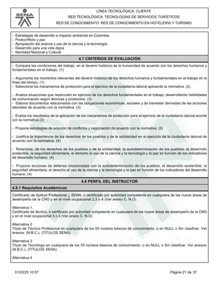LÍNEA TECNOLÓGICA: CLIENTE
RED TECNOLÓGICA: TECNOLOGÍAS DE SERVICIOS TURÍSTICOS
RED DE CONOCIMIENTO: RED DE CONOCIMIENTO EN HOTELERÍA Y TURISMO
- Estrategias de desarrollo e impacto ambiental en Colombia.
- Postconflicto y paz
- Apropiación del avance y uso de la ciencia y la tecnología.
- Desarrollo para una vida digna
- Identidad Nacional y Cultural
4.7 CRITERIOS DE EVALUACIÓN
- Compara las condiciones del trabajo, en el devenir histórico de la humanidad de acuerdo con los derechos humanos y
fundamentales en el trabajo. (1)
- Argumenta los momentos relevantes del devenir histórico de los derechos humanos y fundamentales en el trabajo en la
línea del tiempo. (1)
- Selecciona los mecanismos de protección para el ejercicio de la ciudadanía laboral aplicando la normativa. (2)
- Analiza situaciones que repercuten en ejercicio de los derechos fundamentales en el trabajo, desarrollando habilidades
de comunicación según técnicas y protocolos. (3)
- Elabora documentos relacionados con las obligaciones económicas, sociales y de bienestar derivadas de las acciones
laborales de acuerdo con la normativa. (3)
- Evalúa los resultados de la aplicación de los mecanismos de protección para el ejercicio de la ciudadanía laboral acorde
con la normativa (3)
- Propone estrategias de solución de conflictos y negociación de acuerdo con la normativa. (3)
- Justifica la importancia de los derechos de los pueblos y de la solidaridad en el ejercicio de la ciudadanía laboral de
acuerdo con la normativa. (4)
- Relaciona, de los derechos de los pueblos y de la solidaridad, la autodeterminación de los pueblos, el desarrollo
sostenible, la seguridad alimentaria, el derecho al uso de la ciencia y la tecnología y la paz en función de los indicadores
de desarrollo humano. (4)
- Propone acciones de defensa relacionadas con la autodeterminación de los pueblos, el desarrollo sostenible, la
seguridad alimentaria, el derecho al uso de la ciencia y la tecnología y la paz en función de los indicadores del desarrollo
humano. (4)
4.8 PERFIL DEL INSTRUCTOR
4.8.1 Requisitos Académicos:
Certificado de Aptitud Profesional ¿ SENA, o certificado por autoridad competente en cualquiera de las nueve áreas de
desempeño de la CNO y en el nivel ocupacional 2,3 o 4 (Ver anexo C. N.O)
Alternativa 1.
Certificado de técnico, o certificado por autoridad competente en cualquiera de las nueve áreas de desempeño de la CNO
y en el nivel ocupacional 3 o 4 (Ver anexo C. N.O)
Alternativa 2
Título de Técnico Profesional en cualquiera de los 55 núcleos básicos de conocimiento, o en NULL o Sin clasificar. Ver
anexos: (N.B.C.), (TITULOS SENA).
Alternativa 3
Título de Tecnólogo en cualquiera de los 55 núcleos básicos de conocimiento, o en NULL o Sin clasificar. Ver anexos:
(N.B.C.), (TITULOS SENA)
Alternativa 4
Página 21 de 37
31/03/25 10:57
 
