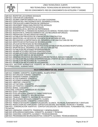 LÍNEA TECNOLÓGICA: CLIENTE
RED TECNOLÓGICA: TECNOLOGÍAS DE SERVICIOS TURÍSTICOS
RED DE CONOCIMIENTO: RED DE CONOCIMIENTO EN HOTELERÍA Y TURISMO
 RESPETAR LAS NORMAS SOCIALES
 CONVIVIR EN COMUNIDAD
 ASUMIR COMPORTAMIENTO DE CULTURA CIUDADANA
 EJERCER ROL PROTAGÓNICO EN EL DESARROLLO SOCIAL
 FORTALECER COMPETENCIAS DE LIDERAZGO
 PROPONER TEMAS PARA PROYECTOS SOCIALES
 DESARROLLAR PROYECTOS SOCIALES
 DESARROLLAR EL SENTIDO DE PERTENENCIA
 INTERPRETAR LA TENDENCIAS MUNDIALES EN CIENCIA, TECNOLOGÍA Y SOCIEDAD
 INCENTIVAR EL APROVECHAMIENTO DE LOS RECURSOS NATURALES.
 PRESERVAR LOS RECURSOS NATURALES
 ESTABLECER PROCESOS DE COMUNICACIÓN CONSTRUCTIVA
 IDENTIFICAR LOS HECHOS DE VIOLENCIA EN MI HISTORIA DE VIDA
 RECONOCER LA IMPORTANCIA DEL DESARROLLO DE UNA CULTURA DE PAZ
 IDENTIFICAR ESTRATEGIAS DE RECONCILIACIÓN
 APLICAR ESTRATEGIAS DE RECONCILIACIÓN
 ESTABLECER RELACIONES CONSTRUCTIVAS ESTABLECER RELACIONES RESPETUOSAS
 APORTAR EN EL DESARROLLO DE UNA CULTURA DE PAZ
 ESTABLECER RELACIONES INTERPERSONALES
 ASUMIR ACTITUDES CRÍTICAS CONSTRUCTIVAS
 ASUMIR ACTITUDES CRÍTICAS ARGUMENTATIVAS
 ESTABLECER GESTOS DE SOLIDARIOS
 GENERAR PROCESOS DE CONSTRUCCIÓN DE PAZ EN EL NÚCLEO FAMILIAR
 ESTABLECER RELACIONES INTERPERSONALES A PARTIR DE UNA COMUNICACIÓN ASERTIVA
 ESTABLECER RELACIONES DE TOLERANCIA
 ESTABLECER RELACIONES DE SOLIDARIDAD
 APLICAR NORMATIVA VIGENTE EN RELACIÓN CON DERECHOS HUMANOS Y DERECHO
INTERNACIONAL HUMANITARIO
4.6.2 CONOCIMIENTOS DEL SABER
 HOMBRE: CONCEPTO, SUJETO MORAL, SUJETO ÉTICO
 NATURALEZA HUMANA: CONCEPTO
 DIGNIDAD HUMANA: CONCEPTO
 ACTOS HUMANOS: CONCEPTO
 ACCIONES HUMANAS: CONCEPTO
 LIBERTAD: CONCEPTO
 LEY NATURAL: CONCEPTO
 LEY POSITIVA: CONCEPTO, APLICACIONES
 MORAL: CONCEPTO
AXIOLOGÍA: CONCEPTO, JERARQUÍA DE VALORES
 ÉTICA: CONCEPTO.
 ÉTICA APLICADA: CONCEPTO, CARACTERÍSTICAS
 HOMBRE: CONCEPTO, SER RELACIONAL.
 TRABAJO: CONCEPTO, SISTEMA DE RELACIONES.
 RELACIONES SOCIALES: CONCEPTO, CLASES.
 RECONCILIACIÓN: CONCEPTO, CONDICIONES.
 TRABAJO EN EQUIPO: CONTEXTUALIZACIÓN, ALCANCE, TÉCNICAS, FUNDAMENTOS Y VENTAJAS
 RESOLUCIÓN DE CONFLICTOS: CONTEXTUALIZACIÓN, DESTREZAS, TÉCNICAS Y TEORÍAS.
 COMUNICACIÓN ASERTIVA: CONTEXTUALIZACIÓN, ESTRATEGIAS, FUNDAMENTOS, TIPOS Y
TÉCNICAS.
 LIDERAZGO: CONCEPTO, TENDENCIAS Y GENERALIDADES.
 INTELIGENCIA EMOCIONAL: CONCEPTO, ALCANCE Y TÉCNICAS.
 COACHING: CONCEPTO, ALCANCE Y TÉCNICAS BÁSICAS.
 PROGRAMACIÓN NEUROLINGÜÍSTICA: CONCEPTO, ALCANCE, TÉCNICAS BÁSICAS.
Página 24 de 37
31/03/25 10:57
 