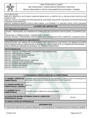 LÍNEA TECNOLÓGICA: CLIENTE
RED TECNOLÓGICA: TECNOLOGÍAS DE SERVICIOS TURÍSTICOS
RED DE CONOCIMIENTO: RED DE CONOCIMIENTO EN HOTELERÍA Y TURISMO
CULTURA DE PAZ
 MODIFICA ACTITUDES COMPORTAMENTALES A PARTIR DE LA RESOLUCIÓN PACÍFICA DE
CONFLICTOS
 APLICA ACCIONES DE PREVENCIÓN DE ACCIONES VIOLENTAS CON BASE EN ESTRATEGIAS DE
COMUNICACIÓN ASERTIVA
 EVIDENCIA RESPETO POR EL BIEN COMÚN, LA ALTERIDAD Y EL DIÁLOGO CON EL OTRO CON BASE
4.8 PERFIL DEL INSTRUCTOR
4.8.1 Requisitos Académicos:
OPCIÓN 1: PROFESIONAL EN CARRERAS DE FORMACIÓN RELACIONADAS CON FILOSOFÍA, O ANTROPOLOGÍA,
O
PSICOLOGÍA, O TRABAJO SOCIAL, O SOCIOLOGÍA O AFINES.
 OPCIÓN 2: PROFESIONAL CON ESTUDIOS RELACIONADOS EN ÉTICA, O BIOÉTICA, O DEONTOLOGÍA O
4.8.2 Experiencia laboral y/o especialización:
VEINTICUATRO (24) MESES DE EXPERIENCIA: DE LOS CUALES DIECIOCHO (18) MESES ESTARÁN
RELACIONADOS CON EL EJERCICIO DE LA PROFESIÓN U OFICIO OBJETO DE LA FORMACIÓN PROFESIONAL Y
SEIS (6) MESES EN LABORES DE DOCENCIA Y/O TRABAJO COMUNITARIO.
4.8.3 Competencias:
 PRÁCTICA DE PRINCIPIOS Y VALORES ÉTICOS UNIVERSALES.
 DISPOSICIÓN AL CAMBIO.
 HABILIDADES INVESTIGATIVAS.
 MANEJO DE GRUPOS.
 LIDERAZGO
 COMUNICACIÓN EFICAZ Y ASERTIVA
 DOMINIO LECTO-ESCRITURAL
 DOMINIO ARGUMENTATIVO Y PROPOSITIVO
 TRABAJO EN EQUIPO.
 MANEJO DE LAS TIC
4.CONTENIDOS CURRICULARES DE LA COMPETENCIA
GENERAR HÁBITOS SALUDABLES DE VIDA MEDIANTE LA APLICACIÓN DE PROGRAMAS DE
ACTIVIDAD FÍSICA EN LOS CONTEXTOS PRODUCTIVOS Y SOCIALES.
4.1 NORMA / UNIDAD DE
COMPETENCIA
230101507
4.2 CÓDIGO NORMA DE
COMPETENCIA LABORAL
4.3 NOMBRE DE LA
COMPETENCIA
ACTIVIDAD FÍSICA Y HÁBITOS DE VIDA SALUDABLE
4.5 RESULTADOS DE APRENDIZAJE
4.4 DURACIÓN MÁXIMA ESTIMADA PARA EL LOGRO DEL
APRENDIZAJE (Horas)
48 horas
DENOMINACIÓN
2. PRACTICAR HÁBITOS SALUDABLES MEDIANTE LA APLICACIÓN DE FUNDAMENTOS DE NUTRICIÓN E HIGIENE.
Página 26 de 37
31/03/25 10:57
 