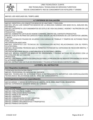 LÍNEA TECNOLÓGICA: CLIENTE
RED TECNOLÓGICA: TECNOLOGÍAS DE SERVICIOS TURÍSTICOS
RED DE CONOCIMIENTO: RED DE CONOCIMIENTO EN HOTELERÍA Y TURISMO
 USO ADECUADO DEL TIEMPO LIBRE
4.7 CRITERIOS DE EVALUACIÓN
 IDENTIFICA LOS CONCEPTOS BÁSICOS DE ANATOMÍA Y FISIOLOGÍA.
 APLICA LOS CONCEPTOS BÁSICOS DE LA MIOLOGÍA HUMANA CON BASE EN EL ANÁLISIS DEL
MOVIMIENTO.
 INTERPRETA LOS FUNDAMENTOS DE ESTILO DE VIDA SALUDABLE, HIGIENE Y NUTRICIÓN EN LOS
CONTEXTOS
PRODUCTIVO Y SOCIAL.
 ADMINISTRA UN PLAN DE HIGIENE CORPORAL DENTRO DEL CONTEXTO PRODUCTIVO.
 EJECUTA RUTINAS DE EJERCICIO FÍSICO SEGÚN LAS NECESIDADES DE LOS CONTEXTOS LABORAL
Y SOCIAL.
 ESTABLECE PAUSAS DE ACUERDO CON CARGAS DE TRABAJO Y TIEMPOS DE ACTIVIDAD FÍSICA
PARA UNA
RECUPERACIÓN ADECUADA.
 IDENTIFICA LAS TÉCNICAS DE COORDINACIÓN MOTRIZ RELACIONADAS CON SU PERFIL
OCUPACIONAL.
 SELECCIONA TÉCNICAS QUE LE PERMITEN POTENCIAR SU CAPACIDAD DE REACCIÓN MENTAL Y
MEJORAR SUS
DESTREZAS MOTORAS SEGÚN LA NATURALEZA DE SU ENTORNO LABORAL.
 APLICA CONCEPTOS BÁSICOS DE ERGONOMÍA Y PAUSAS ACTIVAS DE ACUERDO CON LA
NATURALEZA DE LA FUNCIÓN
PRODUCTIVA.
 DISCRIMINA EJERCICIOS ESPECÍFICOS PARA LA PREVENCIÓN DE RIESGOS ERGONÓMICOS SEGÚN
SU ACTIVIDAD LABORAL.
 ESTRUCTURA UN PLAN DE ERGONOMÍA Y PAUSAS ACTIVAS SEGÚN CONTEXTO LABORAL
4.8 PERFIL DEL INSTRUCTOR
4.8.1 Requisitos Académicos:
LICENCIADO EN EDUCACIÓN FÍSICA
 PROFESIONAL EN CIENCIAS DEL DEPORTE.
 TECNÓLOGO EN ACTIVIDAD FÍSICA O ENTRENAMIENTO DEPORTIVO CON ESPECIALIZACIÓN
TECNOLÓGICA RELACIONADA CON EL ÁREA DE CONOCIMIENTO.
4.8.2 Experiencia laboral y/o especialización:
MÍNIMO 12 MESES DE EXPERIENCIA LABORAL EN EL ÁREA OBJETO DEL DESEMPEÑO.
 EXPERIENCIA DOCENTE MÍNIMO DE 12 MESES
4.8.3 Competencias:
PRÁCTICA DE PRINCIPIOS Y VALORES ÉTICOS UNIVERSALES.
 DISPOSICIÓN AL CAMBIO.
 HABILIDADES INVESTIGATIVAS.
 MANEJO DE GRUPOS.
 LIDERAZGO
 COMUNICACIÓN EFICAZ Y ASERTIVA
 DOMINIO LECTO-ESCRITURAL
 DOMINIO ARGUMENTATIVO Y PROPOSITIVO
TRABAJO EN EQUIPO.
Página 28 de 37
31/03/25 10:57
 