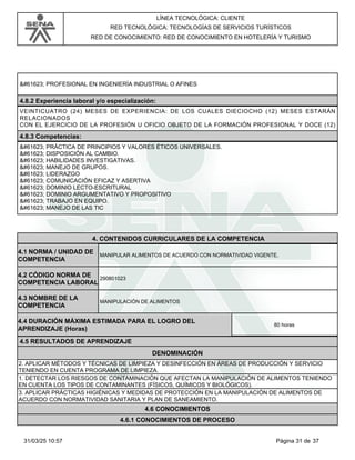 LÍNEA TECNOLÓGICA: CLIENTE
RED TECNOLÓGICA: TECNOLOGÍAS DE SERVICIOS TURÍSTICOS
RED DE CONOCIMIENTO: RED DE CONOCIMIENTO EN HOTELERÍA Y TURISMO
 PROFESIONAL EN INGENIERÍA INDUSTRIAL O AFINES
4.8.2 Experiencia laboral y/o especialización:
VEINTICUATRO (24) MESES DE EXPERIENCIA: DE LOS CUALES DIECIOCHO (12) MESES ESTARÁN
RELACIONADOS
CON EL EJERCICIO DE LA PROFESIÓN U OFICIO OBJETO DE LA FORMACIÓN PROFESIONAL Y DOCE (12)
4.8.3 Competencias:
 PRÁCTICA DE PRINCIPIOS Y VALORES ÉTICOS UNIVERSALES.
 DISPOSICIÓN AL CAMBIO.
 HABILIDADES INVESTIGATIVAS.
 MANEJO DE GRUPOS.
 LIDERAZGO
 COMUNICACIÓN EFICAZ Y ASERTIVA
 DOMINIO LECTO-ESCRITURAL
 DOMINIO ARGUMENTATIVO Y PROPOSITIVO
 TRABAJO EN EQUIPO.
 MANEJO DE LAS TIC
4.CONTENIDOS CURRICULARES DE LA COMPETENCIA
MANIPULAR ALIMENTOS DE ACUERDO CON NORMATIVIDAD VIGENTE.
4.1 NORMA / UNIDAD DE
COMPETENCIA
290801023
4.2 CÓDIGO NORMA DE
COMPETENCIA LABORAL
4.3 NOMBRE DE LA
COMPETENCIA
MANIPULACIÓN DE ALIMENTOS
4.5 RESULTADOS DE APRENDIZAJE
4.4 DURACIÓN MÁXIMA ESTIMADA PARA EL LOGRO DEL
APRENDIZAJE (Horas)
80 horas
DENOMINACIÓN
2. APLICAR MÉTODOS Y TÉCNICAS DE LIMPIEZA Y DESINFECCIÓN EN ÁREAS DE PRODUCCIÓN Y SERVICIO
TENIENDO EN CUENTA PROGRAMA DE LIMPIEZA.
1. DETECTAR LOS RIESGOS DE CONTAMINACIÓN QUE AFECTAN LA MANIPULACIÓN DE ALIMENTOS TENIENDO
EN CUENTA LOS TIPOS DE CONTAMINANTES (FÍSICOS, QUÍMICOS Y BIOLÓGICOS).
3. APLICAR PRÁCTICAS HIGIÉNICAS Y MEDIDAS DE PROTECCIÓN EN LA MANIPULACIÓN DE ALIMENTOS DE
ACUERDO CON NORMATIVIDAD SANITARIA Y PLAN DE SANEAMIENTO.
4.6 CONOCIMIENTOS
4.6.1 CONOCIMIENTOS DE PROCESO
Página 31 de 37
31/03/25 10:57
 