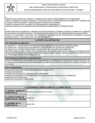LÍNEA TECNOLÓGICA: CLIENTE
RED TECNOLÓGICA: TECNOLOGÍAS DE SERVICIOS TURÍSTICOS
RED DE CONOCIMIENTO: RED DE CONOCIMIENTO EN HOTELERÍA Y TURISMO
2
PREPARA SOLUCIONES DE LIMPIEZA Y DESINFECCIÓN SEGÚN PROCEDIMIENTOS ESTABLECIDOS.
LIMPIA Y DESINFECTA ÁREAS, EQUIPOS Y UTENSILIOS PARA LA PREPARACIÓN DE ALIMENTOS Y BEBIDAS DE
ACUERDO CON PROGRAMA Y PROCEDIMIENTO OPERATIVO ESTÁNDAR.
CLASIFICA RESIDUOS DE ACUERDO CON PROGRAMA DE SANEAMIENTO.
DISPONE RESIDUOS DE ACUERDO CON PROGRAMA DE SANEAMIENTO Y NORMATIVIDAD.
3
ASUME PRÁCTICAS HIGIÉNICAS Y MEDIDAS DE PROTECCIÓN EN LA MANIPULACIÓN DE ALIMENTOS Y BEBIDAS
DE ACUERDO CON NORMATIVIDAD Y PROCEDIMIENTOS OPERATIVOS ESTANDARIZADOS DE SANEAMIENTO.
PORTA EL UNIFORME, DOTACIÓN DE TRABAJO Y ELEMENTOS DE PROTECCIÓN PERSONAL SEGÚN
NORMATIVIDAD Y POLÍTICAS DEL ESTABLECIMIENTO.
4.8 PERFIL DEL INSTRUCTOR
4.8.1 Requisitos Académicos:
ALTERNATIVA 1: PROFESIONAL EN INGENIERIA DE ALIMENTOS O INGENIERIA AGROINDUSTRIAL.
ALTERNATIVA 2: TECNOLOGO EN ALIMENTOS O EN CONTROL DE CALIDAD DE ALIMENTOS.
ALTERNATIVA 3: TECNICO PROFESIONAL EN CONTROL DE LA CALIDAD DE ALIMENTOS.
ADICIONALMENTE, PARA TODAS LAS ALTERNATIVAS, SE DEBERÁ CERTIFICAR CURSOS DE FORMACIÓN EN
PEDAGOGÍA DE MÍNIMO 40 HORAS O CERTIFICACIÓN DE COMPETENCIA LABORAL VIGENTE EN ORIENTACIÓN
DE PROCESOS FORMATIVOS PRESENCIALES.
4.8.2 Experiencia laboral y/o especialización:
MINIMO VENTICUATRO (24) MESES DE EXPERIENCIA EN ACTIVIDADES RELACIONADAS CON EL CONTROL DE
LA CALIDAD DE ALIMENTOS EN ESTABLECIMIENTOS DE PRODUCCION DE ALIMENTOS Y DOCE (12) MESES EN
DOCENCIA.
4.8.3 Competencias:
FORMULAR, EJECUTAR Y EVALUAR PROYECTOS FORMATIVOS.
TRABAJAR EN EQUIPO.
ESTABLECER PROCESOS COMUNICATIVOS ASERTIVOS.
MANEJAR HERRAMIENTAS INFORMATICAS ASOCIADAS EL AREA OBJETO DE LA FORMACION.
MANEJAR PLATAFORMA LMS.
ORIENTAR PROCESOS FORMATIVOS
4.CONTENIDOS CURRICULARES DE LA COMPETENCIA
Resultado de Aprendizaje de la Inducción.
4.1 NORMA / UNIDAD DE
COMPETENCIA
240201530
4.2 CÓDIGO NORMA DE
COMPETENCIA LABORAL
4.3 NOMBRE DE LA
COMPETENCIA
INDUCCIÓN
Página 33 de 37
31/03/25 10:57
 