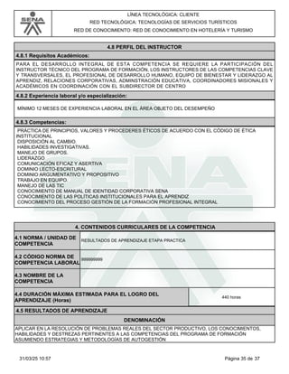 LÍNEA TECNOLÓGICA: CLIENTE
RED TECNOLÓGICA: TECNOLOGÍAS DE SERVICIOS TURÍSTICOS
RED DE CONOCIMIENTO: RED DE CONOCIMIENTO EN HOTELERÍA Y TURISMO
4.8 PERFIL DEL INSTRUCTOR
4.8.1 Requisitos Académicos:
PARA EL DESARROLLO INTEGRAL DE ESTA COMPETENCIA SE REQUIERE LA PARTICIPACIÓN DEL
INSTRUCTOR TÉCNICO DEL PROGRAMA DE FORMACIÓN, LOS INSTRUCTORES DE LAS COMPETENCIAS CLAVE
Y TRANSVERSALES, EL PROFESIONAL DE DESARROLLO HUMANO, EQUIPO DE BIENESTAR Y LIDERAZGO AL
APRENDIZ, RELACIONES CORPORATIVAS, ADMINSTRACIÓN EDUCATIVA, COORDINADORES MISIONALES Y
ACADÉMICOS EN COORDINACIÓN CON EL SUBDIRECTOR DE CENTRO
4.8.2 Experiencia laboral y/o especialización:
MÍNIMO 12 MESES DE EXPERIENCIA LABORAL EN EL ÁREA OBJETO DEL DESEMPEÑO
4.8.3 Competencias:
PRÁCTICA DE PRINCIPIOS, VALORES Y PROCEDERES ÉTICOS DE ACUERDO CON EL CÓDIGO DE ÉTICA
INSTITUCIONAL
DISPOSICIÓN AL CAMBIO.
HABILIDADES INVESTIGATIVAS.
MANEJO DE GRUPOS.
LIDERAZGO
COMUNICACIÓN EFICAZ Y ASERTIVA
DOMINIO LECTO-ESCRITURAL
DOMINIO ARGUMENTATIVO Y PROPOSITIVO
TRABAJO EN EQUIPO.
MANEJO DE LAS TIC
CONOCIMIENTO DE MANUAL DE IDENTIDAD CORPORATIVA SENA
CONOCIMIENTO DE LAS POLÍTICAS INSTITUCIONALES PARA EL APRENDIZ
CONOCIMIENTO DEL PROCESO GESTIÓN DE LA FORMACIÓN PROFESIONAL INTEGRAL
4.CONTENIDOS CURRICULARES DE LA COMPETENCIA
RESULTADOS DE APRENDIZAJE ETAPA PRACTICA
4.1 NORMA / UNIDAD DE
COMPETENCIA
999999999
4.2 CÓDIGO NORMA DE
COMPETENCIA LABORAL
4.3 NOMBRE DE LA
COMPETENCIA
4.5 RESULTADOS DE APRENDIZAJE
4.4 DURACIÓN MÁXIMA ESTIMADA PARA EL LOGRO DEL
APRENDIZAJE (Horas)
440 horas
DENOMINACIÓN
APLICAR EN LA RESOLUCIÓN DE PROBLEMAS REALES DEL SECTOR PRODUCTIVO, LOS CONOCIMIENTOS,
HABILIDADES Y DESTREZAS PERTINENTES A LAS COMPETENCIAS DEL PROGRAMA DE FORMACIÓN
ASUMIENDO ESTRATEGIAS Y METODOLOGÍAS DE AUTOGESTIÓN
Página 35 de 37
31/03/25 10:57
 