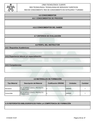 LÍNEA TECNOLÓGICA: CLIENTE
RED TECNOLÓGICA: TECNOLOGÍAS DE SERVICIOS TURÍSTICOS
RED DE CONOCIMIENTO: RED DE CONOCIMIENTO EN HOTELERÍA Y TURISMO
4.6 CONOCIMIENTOS
4.6.1 CONOCIMIENTOS DE PROCESO
4.6.2 CONOCIMIENTOS DEL SABER
4.7 CRITERIOS DE EVALUACIÓN
4.8 PERFIL DEL INSTRUCTOR
4.8.1 Requisitos Académicos:
4.8.2 Experiencia laboral y/o especialización:
4.8.3 Competencias:
4.9 MATERIALES DE FORMACIÓN
Tipo Material Descripción del Material Codificación ORIONS Cantidad
Unidades
Devolutivo UNIDAD
DE ACUERDO CON EL PROYECTO
FORMULADO
0 1
Consumible UNIDAD
DE ACUERDO CON EL PROYECTO
FORMULADO
0 1
4.10 REFERENTES BIBLIOGRÁFICOS PARA LA COMPETENCIA DE FORMACIÓN
Página 36 de 37
31/03/25 10:57
 