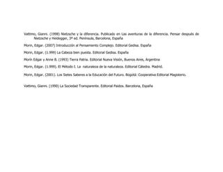 Vattimo, Gianni. (1998) Nietzsche y la diferencia. Publicado en Las aventuras de la diferencia. Pensar después de
      Nietzsche y Heidegger, 3ª ed. Península, Barcelona, España

Morin, Edgar. (2007) Introducción al Pensamiento Complejo. Editorial Gedisa. España

Morin, Edgar. (1.999) La Cabeza bien puesta. Editorial Gedisa. España

Morín Edgar y Anne B. (1993) Tierra Patria. Editorial Nueva Visión, Buenos Aires, Argentina

Morin, Edgar. (1.999). El Método I. La naturaleza de la naturaleza. Editorial Cátedra. Madrid.

Morin, Edgar. (2001). Los Sietes Saberes a la Educación del Futuro. Bogotá: Cooperativa Editorial Magisterio.


Vattimo, Gianni. (1990) La Sociedad Transparente. Editorial Paidos. Barcelona, España
 