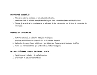 PROPOSITOS GENERALES

  1. Reflexionar sobre los sustratos de la investigación educativa.
  2. Reflexionar sobre los distintos enfoques epistemológicos como fundamento para la discusión doctoral
  3. Teorizar de acuerdo a los resultados de la aplicación de los instrumentos y/o técnicas de recolección de
     información



PROPOSITOS ESPECIFICOS


  1. Reafirmar la libertad, la autonomía del sujeto investigador.
  2. Reafirmar el compromiso ético del educador en el quehacer educativo.
  3. Analizar los diversos enfoques epistémicos y sus códigos que fundamentan el quehacer científico.
  4. Asumir una matriz epistémica que fundamente la práctica Heutagogica


METODOLOGÍA PARA VALORACIÓN DE LOS LOGROS

  1. Exposiciones del Mediador y de los Participantes.
  2. Aprehensión de lecturas recomendadas.
 