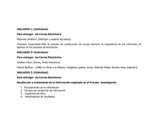 HALLAZGO 1: (Individual)

Para entregar vía Correo Electrónico

Resumen Analítico: (distinguir y separar las partes)

Francisco Covarrubias-Villa. El proceso de construcción de corpus teóricos: la importancia de los referentes no
teóricos en los procesos de teorización

HALLAZGO 2: (Individual)

Para entregar vía Correo Electrónico.

Análisis crítico: (forma, fondo estructura)

Roland Barthes. (1986) Lo Obvio y lo Obtuso. Imágenes, gestos, Voces. Editorial Paidós, Buenos Aires, Argentina

HALLAZGO 3: (Individual)

Para entregar vía Correo Electrónico

Recolección y tratamiento de la Información originada en el Proceso investigación

   1.   Procesamiento de la Información
   2.   Técnicas de recolección de información
   3.    Cuestiones de ética.
   4.    Interpretación de resultados
 