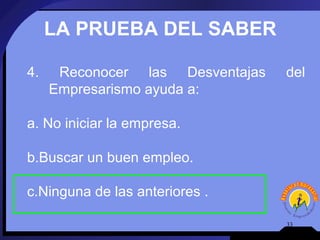 LA PRUEBA DEL SABER

4.    Reconocer las Desventajas   del
     Empresarismo ayuda a:

a. No iniciar la empresa.

b.Buscar un buen empleo.

c.Ninguna de las anteriores .

                                  33
 