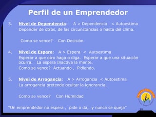 Perfil de un Emprendedor
3.   Nivel de Dependencia: A > Dependencia < Autoestima
     Depender de otros, de las circunstancias o hasta del clima.

     Como se vence?     Con Decisión

4.   Nivel de Espera: A > Espera < Autoestima
     Esperar a que otro haga o diga. Esperar a que una situación
     ocurra. La espera Inactiva la mente.
     Como se vence? Actuando , Pidiendo.

5.   Nivel de Arrogancia: A > Arrogancia < Autoestima
     La arrogancia pretende ocultar la ignorancia.

     Como se vence?    Con Humildad

“Un emprendedor no espera , pide o da, y nunca se queja”           39
 